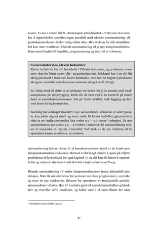 21
sessen. Vi kan i verste fall få «teknologisk arbeidsløshet».13 Dersom man øns-
ker å opprettholde sysselsettingen parallelt med økende automatisering, vil
produksjonsvolumet derfor trolig måtte økes. Men frykten for slik arbeidsløs-
het kan være overdrevet. Økende automatisering vil gi nye kompetansebehov,
blant annet knyttet til logistikk, programmering og kontroll av robotene.
Automatisering bidrar videre til at lønnskostnadenes andel av de totale pro-
duksjonskostnadene reduseres. Dermed er det langt mindre å spare på å flytte
produksjon til lavkostland (se også kapittel 3), og det kan bli lettere å opprett-
holde og videreutvikle industriell aktivitet i høykostland som Norge.
Økende automatisering vil endre kompetansekravene innen industriell pro-
duksjon. Man får økende behov for personer som kan programmere, overvåke
og styre de nye maskinene. Behovet for operatører av tradisjonelle produk-
sjonsmaskiner vil avta. Man vil i mindre grad stå i produksjonshallen og hånd-
tere og overvåke selve maskinen, og heller være i et kontrollrom der man
13 Brynjolfson and McAfee (2012)
Sveiseroboter hos Kleven Industrier
Kleven industrier har sitt hovedsete i Ullstein kommune, og produserer avan-
serte skip for blant annet olje- og gassindustrien. Selskapet har i en tid fått
skrog produsert i land med lavere kostnader, men har nå begynt å produsere
skrogene i moduler som de sveiser sammen på eget verft i Norge.
En viktig årsak til dette er at selskapet ser behov for å ha ansatte med total-
kompetanse på skipsbygging. Dette får de best ved å ha kontroll på større
deler av produksjonsprosessen. Det gir bedre kvalitet, rask bygging og der-
med færre feil og forsinkelser.
Samtidig har selskapet investert i nye sveiseroboter. Robotene er svært presi-
se, kan jobbe døgnet rundt og svært raskt. Et forsøk bedriften gjennomførte
viste at en vanlig sveiserobot kan sveise 0.5 – 0.7 meter i minuttet. De nye
sveiserobotene kan sveise 2.0 – 2.7 meter i minuttet. Til sammenlikning svei-
ser et menneske ca. 25 cm. i minuttet. Ved bruk av de nye robotene vil to
operatører kunne erstatte ca. 20 sveisere.
 