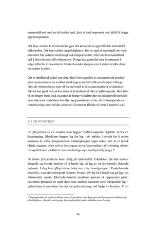 24
sammenliknet med en del andre land, hatt vi hatt begrenset med tid til å bygge
opp kompetanse.
Det høye norske kostnadsnivået gjør det krevende å opprettholde industriell
virksomhet. Det kan svekke langsiktigheten. Det er også et spørsmål om vi på
eiersiden har aktører med langt nok tidsperspektiv, eller om kostnadsbildet
ved å drive industriell virksomhet i Norge kan gjøre det mer interessant å
selge løfterike virksomheter til utenlandske kjøpere enn å videreutvikle dem
på norske hender.
Det er imidlertid uklart om den relativt lave graden av automatisert produk-
sjon representerer en svakhet med dagens industrielle produksjon i Norge.
Hvis de virksomheter som vil ha en fordel av å ha automatisert produksjon
faktisk har gjort det, så kan man si at problemet ikke er påtrengende. Men hvis
vi ser lengre frem i tid, og antar at Norge vil måtte øke sin industrielle produk-
sjon ettersom inntektene fra olje- og gassektoren avtar, så vil manglende au-
tomatisering være en klar ulempe (vi kommer tilbake til dette i kapittel 4.2).
2.2 3D-PRINTERE
En 3D-printer er en maskin som bygger tredimensjonale objekter ut fra en
datategning. Objektene bygges lag for lag i ett stykke, i stedet for å settes
sammen av ulike komponenter. Datategningen lages enten ved at et fysisk
objekt scannes, eller ved at den tegnes av en konstruktør. 3D-printing refere-
res også til som «additive manufacturing» og «rapid prototyping».17
De første 3D-printerne kom tidlig på 1980-tallet. Teknikken ble kalt stereo-
litografi, og brukte laserlys til å herde lag på lag av en lys-sensitiv flytende
polymér. I dag kan 3D-printere deles inn i tre hovedgrupper: Væskebaserte
modeller, som stereolitografi tilhører, bruker UV-lys til å herde lag på lag i en
fotosensitiv væske. Ekstruderbaserte maskiner presser et oppvarmet plast-
materiale gjennom en smal dyse som smeltes sammen med foregående lag. I
pulverbaserte maskiner herdes en pulverløsning ved hjelp av laserlys. Prin-
17 Begrepsbruken er under utvikling, men 3D-printing er det begrepet som kan synes å etablere seg i
offentligheten. «Rapid prototyping» kan også omfatte andre teknikker som fresing.
 