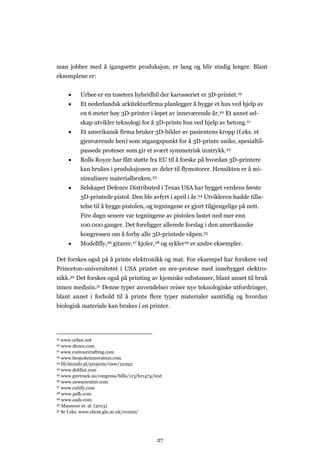 27
man jobber med å igangsette produksjon, er lang og blir stadig lengre. Blant
eksemplene er:
 Urbee er en toseters hybridbil der karosseriet er 3D-printet.19
 Et nederlandsk arkitekturfirma planlegger å bygge et hus ved hjelp av
en 6 meter høy 3D-printer i løpet av inneværende år.20 Et annet sel-
skap utvikler teknologi for å 3D-printe hus ved hjelp av betong.21
 Et amerikansk firma bruker 3D-bilder av pasientens kropp (f.eks. et
gjenværende ben) som utgangspunkt for å 3D-printe unike, spesialtil-
passede proteser som gir et svært symmetrisk inntrykk.22
 Rolls Royce har fått støtte fra EU til å forske på hvordan 3D-printere
kan brukes i produksjonen av deler til flymotorer. Hensikten er å mi-
nimalisere materialbruken.23
 Selskapet Defence Distributed i Texas USA har bygget verdens første
3D-printede pistol. Den ble avfyrt i april i år.24 Utvikleren hadde tilla-
telse til å bygge pistolen, og tegningene er gjort tilgjengelige på nett.
Fire døgn senere var tegningene av pistolen lastet ned mer enn
100.000 ganger. Det foreligger allerede forslag i den amerikanske
kongressen om å forby alle 3D-printede våpen.25
 Modellfly,26 gitarer,27 kjoler,28 og sykler29 er andre eksempler.
Det forskes også på å printe elektronikk og mat. For eksempel har forskere ved
Princeton-universitetet i USA printet en øre-protese med innebygget elektro-
nikk.30 Det forskes også på printing av kjemiske substanser, blant annet til bruk
innen medisin.31 Denne typer anvendelser reiser nye teknologiske utfordringer,
blant annet i forhold til å printe flere typer materialer samtidig og hvordan
biologisk materiale kan brukes i en printer.
19 www.urbee.net
20 www.dezen.com
21 www.contourcrafting.com
22 www.bespokeinnovation.com
23 lib.bioinfo.pl/projects/view/22292
24 www.defdist.com
25 www.govtrack.us/congress/bills/113/hr1474/text
26 www.newscientist.com
27 www.cubify.com
28 www.psfk.com
29 www.eads.com
30 Mannoor et. al. (2013)
31 Se f.eks. www.chem.gla.ac.uk/cronin/
 
