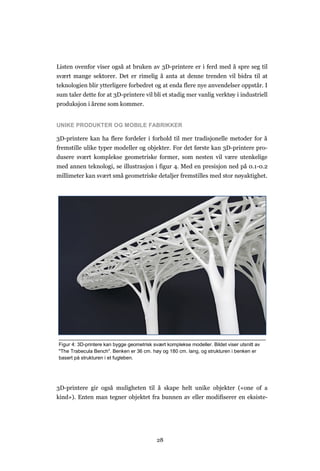 28
Listen ovenfor viser også at bruken av 3D-printere er i ferd med å spre seg til
svært mange sektorer. Det er rimelig å anta at denne trenden vil bidra til at
teknologien blir ytterligere forbedret og at enda flere nye anvendelser oppstår. I
sum taler dette for at 3D-printere vil bli et stadig mer vanlig verktøy i industriell
produksjon i årene som kommer.
UNIKE PRODUKTER OG MOBILE FABRIKKER
3D-printere kan ha flere fordeler i forhold til mer tradisjonelle metoder for å
fremstille ulike typer modeller og objekter. For det første kan 3D-printere pro-
dusere svært komplekse geometriske former, som nesten vil være utenkelige
med annen teknologi, se illustrasjon i figur 4. Med en presisjon ned på 0.1-0.2
millimeter kan svært små geometriske detaljer fremstilles med stor nøyaktighet.
3D-printere gir også muligheten til å skape helt unike objekter («one of a
kind»). Enten man tegner objektet fra bunnen av eller modifiserer en eksiste-
Figur 4: 3D-printere kan bygge geometrisk svært komplekse modeller. Bildet viser utsnitt av
"The Trabecula Bench". Benken er 36 cm. høy og 180 cm. lang, og strukturen i benken er
basert på strukturen i et fugleben.
 