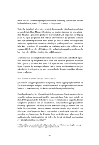 29
rende data-fil, kan man lage et produkt som er fullstendig tilpasset den enkelte
brukers behov og ønsker. Et eksempel er benproteser.
En tredje fordel ved 3D-printere er at de åpner opp for distribuert produksjon
og mobile fabrikker. Mange 3D-printere tar mindre plass enn en oppvaskma-
skin. Man kan i prinsippet produsere hvor som helst, så lenge man har tilgang
på en PC og en 3D-printer. Slik sett kan utbredelsen av 3D-printere, sammen
med nye forretningsmodeller delvis basert på bruk av denne teknologien (se
nedenfor), representere en demokratisering av produksjonssfæren. Hvem som
helst kan i prinsippet bli konstruktør og produsent, enten man etablerer seg i
garasjen, i kjelleren eller på kjøkkenet. Det spiller i prinsippet ingen rolle om du
bor i Oslo eller på Otta, i London eller på Lillehammer.
Kombinasjonen av muligheten for enkelt å produsere unike, individuelt tilpas-
sede produkter, og muligheten for at hvem som helst kan produsere hvor som
helst, gjør at 3D-printere kan bidra til å bryte ned den standardiseringen som
ligger til grunn for masseproduksjon. Det er denne kombinasjonen som gjør
teknologien virkelig potent, og som gir grunnlag for å spørre om vi kan stå over-
for en revolusjon.
UTFORDRINGER FOR VIDERE UTBREDELSE
3D-printere kan gjøre produksjon billigere og lettere tilgjengelig for enhver. Vi
kan alle bli vår egen designer. Potensialet er stort. Vil 3D-printere kunne endre
hvordan vi produserer ting slik PC-en endret informasjonsbehandling?
En utfordring er knyttet til «multimaterielle» prosesser. Svært mange moderne
produkter er i dag sammensatt av ulike typer materialer, f.eks. plast, metaller og
stoff. Dette gjelder alt fra forholdsvis enkle produkter som en joggesko, til mer
kompliserte produkter som en smarttelefon. Kompleksiteten gjør produktene
vanskelig å produsere i en enkelt maskin. Det finnes i dag 3D-printere som kan
bruke flere materialer i samme prosess, men dette dreier seg i hovedsak om
ulike typer plast/polymerer. Det er også mulig å printe i andre materialer, som
metall og tre, blant annet for å blande dette inn i ulike typer plast, men den
multimaterielle funksjonaliteten må bedres før det vil bli aktuelt med printing
av virkelig komplekse produkter.32
32 Selskapet Shapeways printer i metall ved å printe lag på lag med et bestemt type lim på et basseng
av metall-pulver. På den måten bygges det opp et objekt av metall.
 