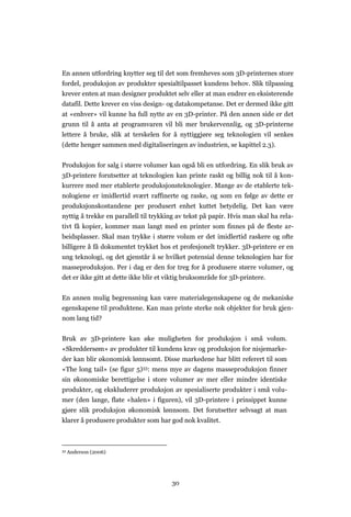 30
En annen utfordring knytter seg til det som fremheves som 3D-printernes store
fordel, produksjon av produkter spesialtilpasset kundens behov. Slik tilpassing
krever enten at man designer produktet selv eller at man endrer en eksisterende
datafil. Dette krever en viss design- og datakompetanse. Det er dermed ikke gitt
at «enhver» vil kunne ha full nytte av en 3D-printer. På den annen side er det
grunn til å anta at programvaren vil bli mer brukervennlig, og 3D-printerne
lettere å bruke, slik at terskelen for å nyttiggjøre seg teknologien vil senkes
(dette henger sammen med digitaliseringen av industrien, se kapittel 2.3).
Produksjon for salg i større volumer kan også bli en utfordring. En slik bruk av
3D-printere forutsetter at teknologien kan printe raskt og billig nok til å kon-
kurrere med mer etablerte produksjonsteknologier. Mange av de etablerte tek-
nologiene er imidlertid svært raffinerte og raske, og som en følge av dette er
produksjonskostandene per produsert enhet kuttet betydelig. Det kan være
nyttig å trekke en parallell til trykking av tekst på papir. Hvis man skal ha rela-
tivt få kopier, kommer man langt med en printer som finnes på de fleste ar-
beidsplasser. Skal man trykke i større volum er det imidlertid raskere og ofte
billigere å få dokumentet trykket hos et profesjonelt trykker. 3D-printere er en
ung teknologi, og det gjenstår å se hvilket potensial denne teknologien har for
masseproduksjon. Per i dag er den for treg for å produsere større volumer, og
det er ikke gitt at dette ikke blir et viktig bruksområde for 3D-printere.
En annen mulig begrensning kan være materialegenskapene og de mekaniske
egenskapene til produktene. Kan man printe sterke nok objekter for bruk gjen-
nom lang tid?
Bruk av 3D-printere kan øke muligheten for produksjon i små volum.
«Skreddersøm» av produkter til kundens krav og produksjon for nisjemarke-
der kan blir økonomisk lønnsomt. Disse markedene har blitt referert til som
«The long tail» (se figur 5)33: mens mye av dagens masseproduksjon finner
sin økonomiske berettigelse i store volumer av mer eller mindre identiske
produkter, og ekskluderer produksjon av spesialiserte produkter i små volu-
mer (den lange, flate «halen» i figuren), vil 3D-printere i prinsippet kunne
gjøre slik produksjon økonomisk lønnsom. Det forutsetter selvsagt at man
klarer å produsere produkter som har god nok kvalitet.
33 Anderson (2006)
 