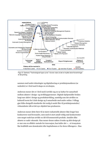 32
sammen med andre teknologier og digitalisering av produksjonssfæren (se
nedenfor) er i ferd med å skape en revolusjon.
Anderson mener det er i ferd med å utvikle seg en ny kultur for samarbeid
mellom aktører i design- og utviklingsprosesser. Digitale hjelpemidler brukes
langt mer aktivt i design og produktutvikling, samtidig som det utvikles en
kulturell norm for å dele design og å samarbeide med andre online. I tillegg
gjør felles designfil-standarder det mulig å sende filer til produksjonssteder/
virksomheter slik at det nye objektet kan produseres.
Anderson mener dette fører til at større industrielle aktører ikke lenger kun
konkurrerer med hverandre, men med et stort antall veldig små konkurrenter
som meget raskt kan utvikle en idé til kommersielt produkt. Antallet slike
aktører er raskt voksende. Han mener denne måten å tenke og dele design på
er mer enn en effektiv metode for innovasjon, han kaller det «… et trossystem
like kraftfullt som demokratiet eller kapitalismen er for deres tilhengere». Han
Figur 6: Gartners "Technologival hype curve". Kurven viser at det er knyttet store forventninger
til 3D-printing.
 