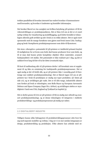 33
trekker parallellen til hvordan internett har endret hvordan vi kommuniserer
med hverandre, og hvordan vi innhenter og formidler informasjon.
Det hersker likevel en viss uenighet om hvilken betydning 3D-printere vil få for
videreutviklingen av produksjonssfæren. Det er liten tvil om at det er et svært
nyttig verktøy for visualisering og modellbygging, og til dette formålet er tekno-
logien allerede godt utviklet og tatt i bruk av en rekke aktører. Det er også svært
spennende med de mange forsøkene som gjøres med bruk innen f.eks. husbyg-
ging og bruk i kompliserte produksjonsprosesser som deler til flymotorer.
Det store «disruptive» potensialet til 3D-printere er imidlertid primært knyttet
til mulighetene for at hvem som helst skal kunne produsere hvor som helst, og
til at man skal kunne printe komplekse objekter (flere materialer, avansert
funksjonalitet) i ett stykke. Det potensialet er ikke realisert per i dag, og det er
usikkert hvor lang tid det vil ta før dette (eventuelt) skjer.
På kort til mellomlang sikt vil 3D-printere derfor i all hovedsak være et supple-
ment til og ikke en erstatning for tradisjonelle produksjonsprosesser. Det er
også mulig at det vil forbli slik, og at 3D-printere ikke i vesentlig grad vil fore-
trenge mer etablert produksjonsteknologi. Det er likevel ingen tvil om at 3D-
printere tas i bruk til produksjon av stadig nye typer produkter, (jf. listen på
side 27), og at utviklingen går raskt. Det er til dels tunge, industrielle aktører
som forsker på bruk av teknologien, som Rolls Royce og European Aeronautic
Defence and Space Company (lager bl.a. Airbus), og utviklingen støttes av myn-
digheter i land som USA, England og Tyskland (se kapittel 3).
Det er derfor grunn til å tro at 3D-printere vil bli en stadig mer utbredt og avan-
sert produksjonsteknologi, og at denne teknologien vil integreres i etablerte
produktutviklings- og produksjonsprosesser på stadig nye måter.
2.3 DIGITALISERT INDUSTRI
Tidligere kunne ulike bidragsytere til produktutviklingsprosesser sitte hver for
seg med separate modeller og verktøy. I dag ser vi en mer sømløs integrasjon av
design, produktutvikling og produksjon. Ulike aktører kan arbeide med ut-
 
