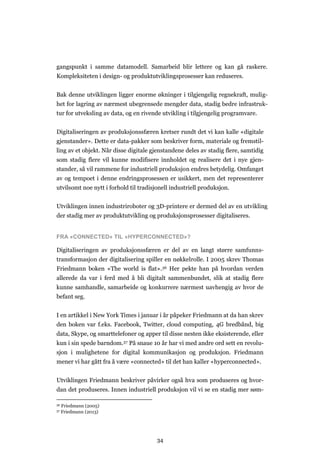34
gangspunkt i samme datamodell. Samarbeid blir lettere og kan gå raskere.
Kompleksiteten i design- og produktutviklingsprosesser kan reduseres.
Bak denne utviklingen ligger enorme økninger i tilgjengelig regnekraft, mulig-
het for lagring av nærmest ubegrensede mengder data, stadig bedre infrastruk-
tur for utveksling av data, og en rivende utvikling i tilgjengelig programvare.
Digitaliseringen av produksjonssfæren kretser rundt det vi kan kalle «digitale
gjenstander». Dette er data-pakker som beskriver form, materiale og fremstil-
ling av et objekt. Når disse digitale gjenstandene deles av stadig flere, samtidig
som stadig flere vil kunne modifisere innholdet og realisere det i nye gjen-
stander, så vil rammene for industriell produksjon endres betydelig. Omfanget
av og tempoet i denne endringsprosessen er usikkert, men det representerer
utvilsomt noe nytt i forhold til tradisjonell industriell produksjon.
Utviklingen innen industriroboter og 3D-printere er dermed del av en utvikling
der stadig mer av produktutvikling og produksjonsprosesser digitaliseres.
FRA «CONNECTED» TIL «HYPERCONNECTED»?
Digitaliseringen av produksjonssfæren er del av en langt større samfunns-
transformasjon der digitalisering spiller en nøkkelrolle. I 2005 skrev Thomas
Friedmann boken «The world is flat».36 Her pekte han på hvordan verden
allerede da var i ferd med å bli digitalt sammenbundet, slik at stadig flere
kunne samhandle, samarbeide og konkurrere nærmest uavhengig av hvor de
befant seg.
I en artikkel i New York Times i januar i år påpeker Friedmann at da han skrev
den boken var f.eks. Facebook, Twitter, cloud computing, 4G bredbånd, big
data, Skype, og smarttelefoner og apper til disse nesten ikke eksisterende, eller
kun i sin spede barndom.37 På snaue 10 år har vi med andre ord sett en revolu-
sjon i mulighetene for digital kommunikasjon og produksjon. Friedmann
mener vi har gått fra å være «connected» til det han kaller «hyperconnected».
Utviklingen Friedmann beskriver påvirker også hva som produseres og hvor-
dan det produseres. Innen industriell produksjon vil vi se en stadig mer søm-
36 Friedmann (2005)
37 Friedmann (2013)
 