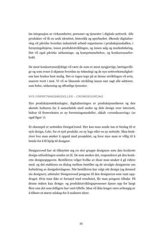 35
løs integrasjon av virksomheter, personer og tjenester i digitale nettverk. Alle
produkter vil få en unik identitet, historikk og sporbarhet. Økende digitalise-
ring vil påvirke hvordan industrielt arbeid organiseres i produksjonshallen, i
forsyningslinjene, innen produktutviklingen, og innen salg og markedsføring.
Det vil også påvirke utdannings- og kompetansebehov, og konkurransefor-
hold.
De mest konkurransedyktige vil være de som er mest nysgjerrige, læringsvilli-
ge og som evner å skjønne hvordan ny teknologi og de nye nettverksmulighet-
ene kan brukes best mulig. Det er ingen tegn på at denne utviklingen vil avta,
snarere tvert i mot. Vi vil se liknende utvikling innen nær sagt alle sektorer,
som helse, utdanning og offentlige tjenester.
NYE FORRETNINGSMODELLER – CROWDSOURCING
Nye produksjonsteknologier, digitaliseringen av produksjonssfæren og den
økende kulturen for å samarbeide med andre og dele design over internett,
bidrar til fremveksten av ny forretningsmodeller, såkalt «crowdsourcing» (se
også figur 7).
Et eksempel er nettsiden DesignCrowd. Her kan man sende inn et forslag til et
nytt design, f.eks. for et nytt produkt, en ny logo eller en ny nettside. Man besk-
river hva man ønsker å oppnå med prosjektet, og hvor mye man er villig til å
betale for å få hjelp til designet.
Designcrowd har så tilknyttet seg en stor gruppe designere som den konkrete
design-utfordringen sendes ut til. De som ønsker det, responderer på den konk-
rete designoppgaven. Bestilleren velger hvilke av disse man ønsker å gå videre
med, og det etableres en dialog mellom bestiller og de utvalgte designerne om
forbedring av designforslagene. Når bestilleren har valgt sitt design (og dermed
sin designer), utbetaler Designcrowd pengene til den designeren som vant opp-
draget. Hvis man ikke er fornøyd med resultatet, får man pengene tilbake. På
denne måten kan design- og produktutviklingsprosesser åpnes opp for langt
flere enn det som tidligere har vært tilfelle. Man vil ikke lenger være avhengig av
å tilhøre et større selskap for å realisere ideer.
 