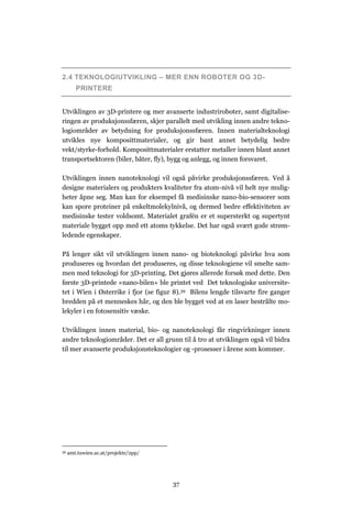 37
2.4 TEKNOLOGIUTVIKLING – MER ENN ROBOTER OG 3D-
PRINTERE
Utviklingen av 3D-printere og mer avanserte industriroboter, samt digitalise-
ringen av produksjonssfæren, skjer parallelt med utvikling innen andre tekno-
logiområder av betydning for produksjonssfæren. Innen materialteknologi
utvikles nye komposittmaterialer, og gir bant annet betydelig bedre
vekt/styrke-forhold. Komposittmaterialer erstatter metaller innen blant annet
transportsektoren (biler, båter, fly), bygg og anlegg, og innen forsvaret.
Utviklingen innen nanoteknologi vil også påvirke produksjonssfæren. Ved å
designe materialers og produkters kvaliteter fra atom-nivå vil helt nye mulig-
heter åpne seg. Man kan for eksempel få medisinske nano-bio-sensorer som
kan spore proteiner på enkeltmolekylnivå, og dermed bedre effektiviteten av
medisinske tester voldsomt. Materialet grafén er et supersterkt og supertynt
materiale bygget opp med ett atoms tykkelse. Det har også svært gode strøm-
ledende egenskaper.
På lenger sikt vil utviklingen innen nano- og bioteknologi påvirke hva som
produseres og hvordan det produseres, og disse teknologiene vil smelte sam-
men med teknologi for 3D-printing. Det gjøres allerede forsøk med dette. Den
første 3D-printede «nano-bilen» ble printet ved Det teknologiske universite-
tet i Wien i Østerrike i fjor (se figur 8).39 Bilens lengde tilsvarte fire ganger
bredden på et menneskes hår, og den ble bygget ved at en laser bestrålte mo-
lekyler i en fotosensitiv væske.
Utviklingen innen material, bio- og nanoteknologi får ringvirkninger innen
andre teknologiområder. Det er all grunn til å tro at utviklingen også vil bidra
til mer avanserte produksjonsteknologier og -prosesser i årene som kommer.
39 amt.tuwien.ac.at/projekte/2pp/
 