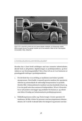 38
2.5 EVOLUSJON ELLER REVOLUSJON?
Hvordan kan vi best forstå utviklingen med mer avanserte industriroboter,
økende bruk av 3D-printere, digitaliseringen av produksjonssfæren, og frem-
veksten av nye forretningsmodeller? Det er liten tvil om at vi ser konturene av
grunnleggende endringer i produksjonssfæren:
1. For det første har vi en utvikling av maskinene som brukes i produk-
sjonsprosesser. Først hadde vi manuelt opererte maskiner der operatøren
utformet og sammenføyde de nødvendige komponentene i et produkt.
Deretter fikk vi datamaskinstyrte maskiner som kan bearbeide råvarer og
(i en viss grad) sette disse sammen til sluttprodukter. Nå ser vi fremveks-
ten av 3D-printere som bygger opp produkter fra bunnen av, og roboter
som bidrar til stadig mer helautomatiserte produksjonsprosesser.
2. Nøkkelkompetansen endrer seg. Første trengte vi trente operatører til
maskinene. Så fikk vi behov for personer som kan programmere datama-
skinene, før vi nå får et økende behov for designere og personer som kan
Figur 8: En «nano-bil» printet ved at to lasere belyste molekyler i en fotosensitiv væske.
Bilens lengde tilsvarer fire ganger bredden på et menneskehår. Bilde fra Det Teknologiske
Universitetet i Wien, Østerrike.
 