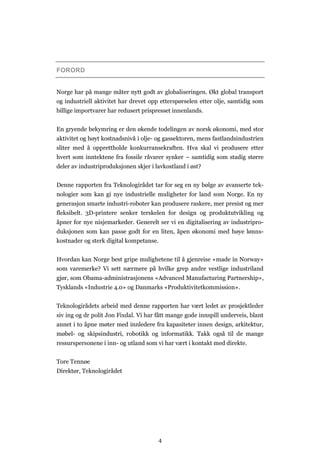 4
FORORD
Norge har på mange måter nytt godt av globaliseringen. Økt global transport
og industriell aktivitet har drevet opp etterspørselen etter olje, samtidig som
billige importvarer har redusert prispresset innenlands.
En gryende bekymring er den økende todelingen av norsk økonomi, med stor
aktivitet og høyt kostnadsnivå i olje- og gassektoren, mens fastlandsindustrien
sliter med å opprettholde konkurransekraften. Hva skal vi produsere etter
hvert som inntektene fra fossile råvarer synker – samtidig som stadig større
deler av industriproduksjonen skjer i lavkostland i øst?
Denne rapporten fra Teknologirådet tar for seg en ny bølge av avanserte tek-
nologier som kan gi nye industrielle muligheter for land som Norge. En ny
generasjon smarte industri-roboter kan produsere raskere, mer presist og mer
fleksibelt. 3D-printere senker terskelen for design og produktutvikling og
åpner for nye nisjemarkeder. Generelt ser vi en digitalisering av industripro-
duksjonen som kan passe godt for en liten, åpen økonomi med høye lønns-
kostnader og sterk digital kompetanse.
Hvordan kan Norge best gripe mulighetene til å gjenreise «made in Norway»
som varemerke? Vi sett nærmere på hvilke grep andre vestlige industriland
gjør, som Obama-administrasjonens «Advanced Manufacturing Partnership»,
Tysklands «Industrie 4.0» og Danmarks «Produktivitetkommission».
Teknologirådets arbeid med denne rapporten har vært ledet av prosjektleder
siv ing og dr polit Jon Fixdal. Vi har fått mange gode innspill underveis, blant
annet i to åpne møter med innledere fra kapasiteter innen design, arkitektur,
møbel- og skipsindustri, robotikk og informatikk. Takk også til de mange
ressurspersonene i inn- og utland som vi har vært i kontakt med direkte.
Tore Tennøe
Direktør, Teknologirådet
 