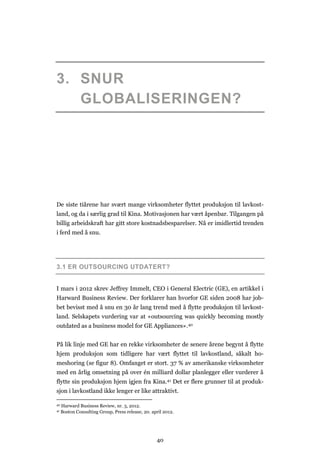 40
3. SNUR
GLOBALISERINGEN?
De siste tiårene har svært mange virksomheter flyttet produksjon til lavkost-
land, og da i særlig grad til Kina. Motivasjonen har vært åpenbar. Tilgangen på
billig arbeidskraft har gitt store kostnadsbesparelser. Nå er imidlertid trenden
i ferd med å snu.
3.1 ER OUTSOURCING UTDATERT?
I mars i 2012 skrev Jeffrey Immelt, CEO i General Electric (GE), en artikkel i
Harward Business Review. Der forklarer han hvorfor GE siden 2008 har job-
bet bevisst med å snu en 30 år lang trend med å flytte produksjon til lavkost-
land. Selskapets vurdering var at «outsourcing was quickly becoming mostly
outdated as a business model for GE Appliances».40
På lik linje med GE har en rekke virksomheter de senere årene begynt å flytte
hjem produksjon som tidligere har vært flyttet til lavkostland, såkalt ho-
meshoring (se figur 8). Omfanget er stort. 37 % av amerikanske virksomheter
med en årlig omsetning på over én milliard dollar planlegger eller vurderer å
flytte sin produksjon hjem igjen fra Kina.41 Det er flere grunner til at produk-
sjon i lavkostland ikke lenger er like attraktivt.
40 Harward Business Review, nr. 3, 2012.
41 Boston Consulting Group, Press release, 20. april 2012.
 