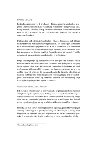 41
MINDRE Å SPARE
Kostnadsbesparelsene ved å produsere i Kina og andre lavkostland er avta-
gende. Lønnskostnadene i Kina vokser langt raskere enn i mange vestlige land.
I følge Boston Consulting Group var lønnskostnadene til fabrikkarbeidere i
Kina i år 2000 3 % av hva de var i USA, innen 2015 forventes de å være 17 %
av de amerikanske.42
I tillegg øker både elektrisitetskostnader i Kina og kostnadene ved å kjøpe
landområder til å etablere industriell produksjon. Det samme gjør kostnadene
for å transportere ferdige produkter fra Kina til markedene. Når dette sees i
sammenheng med at lønnskostnadene utgjør en stadig mindre del av de sam-
lede kostnadene ved å bringe produktet frem til kunden (ref. kapittel 2), så blir
det mindre å spare på å sette produksjon bort til lavkostland.
Lange forsyningslinjer og transportavstander har også sine ulemper. Det er
ressurskrevende å håndtere eventuelle problemer i forsyningsleddet når pro-
blemet oppstår flere tusen kilometer fra virksomhetens hovedkvarter. Med
produksjonen «hjemme» blir transport- og forsyningsprosessen kortere, og
det blir enklere å gripe inn der det er nødvendig. En liknende utfordring ser
man når endringer skal formidles gjennom forsyningslinjen. Det er vanskeli-
gere å kommunisere presist og raskt med personer som befinner seg langt
borte og hvor også språk kan utgjøre en barriere.
FABRIKKEN SOM LABORATORIUM
Det er økende erkjennelse av at opprettholdelse av produksjonskompetanse er
viktig for fornyelse og innovasjon. Selskap som selv innehar førstehånds pro-
duksjonskompetanse har lettere for å komme opp med nye ideer og bringe
disse frem til kommersielt produkt. Outsourcing av produksjon kan dermed
svekke egen innovasjonsevne, og på sikt true virksomhetens videre eksistens.
Samtidig ser vi at nærhet mellom produksjon og design/produktutvikling også
er viktig. Det muliggjør en grundigere dialog om utfordringer og muligheter i
begge ledd, og en bedre forståelse av prosessen fra idé til kommersielt pro-
dukt. Et eksempel er GEs flytting produksjon av varmtvannsberedere tilbake
42 Boston Consulting Grouo (2011)
 