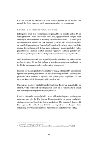 43
fra Kina til USA (se tekstboks på neste side).43 Behovet for slik nærhet kan
synes å øke desto mer teknologisk avansert produkter det er snakk om.
NÆRHET TIL MARKEDENE STADIG VIKTIGERE
Etterspørsel etter mer spesialtilpassede produkter er økende, enten det er
varer produsert i svært små volum, eller f.eks. joggesko som er designet etter
deres egne spesifikasjoner.44 Samtidig skifter trendene raskt. Det betyr pro-
duksjon i mindre volumer, og rask tilpassing til nye trender blir viktigere. Mye
av produksjons-gevinstene i lavkostland ligger imidlertid som nevnt i produk-
sjon av store volumer med få eller ingen varianter av samme produktet (f.eks.
produksjon av 1 million identisk utseende joggesko). Samtidig gjør store av-
stander til produksjonen det vanskeligere å respondere raskt på nye trender.
Med økende etterspørsel etter spesialtilpassede produkter, og raskere skifte
mellom trender, blir nærhet mellom produksjonsprosessen og markedet en
fordel. Da kan man respondere raskere på ny etterspørsel.
Samtidig ser man at produktutvikling krever tilgang til kapital fra aktører som
kjenner markedet og som mener de har tilstrekkelig innblikk i produksjons-
prosessen. Hvis markedet er hjemme, men produksjonen langt borte, kan det
være mer krevende å få investorer til å engasjere seg.
Outsourcing medfører også økt fare for kopiering. Kopiering av produkter er
utbredt. Ved å sette bort produksjon øker faren for at virksomheter i landet
der produksjonen foregår skal kopiere produktet.
I sum er det derfor mange forhold knyttet til lokaliseringen av produksjons-
prosessen som taler for å ha den nær hjemmemarkedet og nærme produktut-
viklingsprosessene. Dette betyr ikke at produksjon ikke fortsatt vil finne sted i
Kina og andre lavkostland, men dette vil i større grad være produksjon i store
volumer og hvor høy arbeidsinnsats fra mennesker fortsatt vil være viktig.
43 The Atlantic Magazine, desember 2012.
44 Flere skoprodusenter tilbyr slik skreddersom, se f.eks. www.nike.com/us/en_us/c/nikeid
 