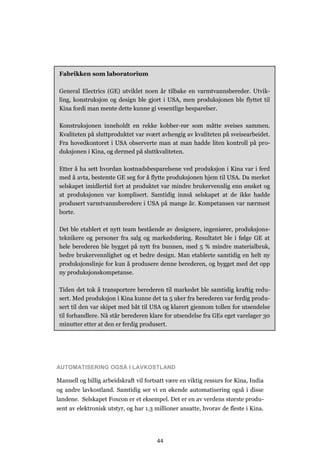 44
AUTOMATISERING OGSÅ I LAVKOSTLAND
Manuell og billig arbeidskraft vil fortsatt være en viktig ressurs for Kina, India
og andre lavkostland. Samtidig ser vi en økende automatisering også i disse
landene. Selskapet Foxcon er et eksempel. Det er en av verdens største produ-
sent av elektronisk utstyr, og har 1.3 millioner ansatte, hvorav de fleste i Kina.
Fabrikken som laboratorium
General Electrics (GE) utviklet noen år tilbake en varmtvannsbereder. Utvik-
ling, konstruksjon og design ble gjort i USA, men produksjonen ble flyttet til
Kina fordi man mente dette kunne gi vesentlige besparelser.
Konstruksjonen inneholdt en rekke kobber-rør som måtte sveises sammen.
Kvaliteten på sluttproduktet var svært avhengig av kvaliteten på sveisearbeidet.
Fra hovedkontoret i USA observerte man at man hadde liten kontroll på pro-
duksjonen i Kina, og dermed på sluttkvaliteten.
Etter å ha sett hvordan kostnadsbesparelsene ved produksjon i Kina var i ferd
med å avta, bestemte GE seg for å flytte produksjonen hjem til USA. Da merket
selskapet imidlertid fort at produktet var mindre brukervennlig enn ønsket og
at produksjonen var komplisert. Samtidig innså selskapet at de ikke hadde
produsert varmtvannsberedere i USA på mange år. Kompetansen var nærmest
borte.
Det ble etablert et nytt team bestående av designere, ingeniører, produksjons-
teknikere og personer fra salg og markedsføring. Resultatet ble i følge GE at
hele berederen ble bygget på nytt fra bunnen, med 5 % mindre materialbruk,
bedre brukervennlighet og et bedre design. Man etablerte samtidig en helt ny
produksjonslinje for kun å produsere denne berederen, og bygget med det opp
ny produksjonskompetanse.
Tiden det tok å transportere berederen til markedet ble samtidig kraftig redu-
sert. Med produksjon i Kina kunne det ta 5 uker fra berederen var ferdig produ-
sert til den var skipet med båt til USA og klarert gjennom tollen for utsendelse
til forhandlere. Nå står berederen klare for utsendelse fra GEs eget varelager 30
minutter etter at den er ferdig produsert.
 