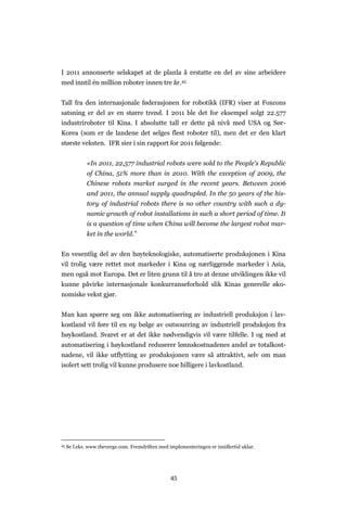 45
I 2011 annonserte selskapet at de planla å erstatte en del av sine arbeidere
med inntil én million roboter innen tre år.45
Tall fra den internasjonale føderasjonen for robotikk (IFR) viser at Foxcons
satsning er del av en større trend. I 2011 ble det for eksempel solgt 22.577
industriroboter til Kina. I absolutte tall er dette på nivå med USA og Sør-
Korea (som er de landene det selges flest roboter til), men det er den klart
største veksten. IFR sier i sin rapport for 2011 følgende:
«In 2011, 22,577 industrial robots were sold to the People's Republic
of China, 51% more than in 2010. With the exception of 2009, the
Chinese robots market surged in the recent years. Between 2006
and 2011, the annual supply quadrupled. In the 50 years of the his-
tory of industrial robots there is no other country with such a dy-
namic growth of robot installations in such a short period of time. It
is a question of time when China will become the largest robot mar-
ket in the world.”
En vesentlig del av den høyteknologiske, automatiserte produksjonen i Kina
vil trolig være rettet mot markeder i Kina og nærliggende markeder i Asia,
men også mot Europa. Det er liten grunn til å tro at denne utviklingen ikke vil
kunne påvirke internasjonale konkurranseforhold slik Kinas generelle øko-
nomiske vekst gjør.
Man kan spørre seg om ikke automatisering av industriell produksjon i lav-
kostland vil føre til en ny bølge av outsourcing av industriell produksjon fra
høykostland. Svaret er at det ikke nødvendigvis vil være tilfelle. I og med at
automatisering i høykostland reduserer lønnskostnadenes andel av totalkost-
nadene, vil ikke utflytting av produksjonen være så attraktivt, selv om man
isolert sett trolig vil kunne produsere noe billigere i lavkostland.
45 Se f.eks. www.theverge.com. Fremdriften med implementeringen er imidlertid uklar.
 