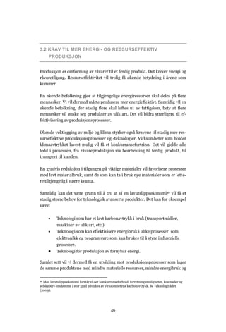 46
3.2 KRAV TIL MER ENERGI- OG RESSURSEFFEKTIV
PRODUKSJON
Produksjon er omforming av råvarer til et ferdig produkt. Det krever energi og
råvaretilgang. Ressurseffektivitet vil trolig få økende betydning i årene som
kommer.
En økende befolkning gjør at tilgjengelige energiressurser skal deles på flere
mennesker. Vi vil dermed måtte produsere mer energieffektivt. Samtidig vil en
økende befolkning, der stadig flere skal løftes ut av fattigdom, bety at flere
mennesker vil ønske seg produkter av ulik art. Det vil bidra ytterligere til ef-
fektivisering av produksjonsprosesser.
Økende vektlegging av miljø og klima styrker også kravene til stadig mer res-
surseffektive produksjonsprosesser og -teknologier. Virksomheter som holder
klimaavtrykket lavest mulig vil få et konkurransefortrinn. Det vil gjelde alle
ledd i prosessen, fra råvareproduksjon via bearbeiding til ferdig produkt, til
transport til kunden.
En gradvis reduksjon i tilgangen på viktige materialer vil favorisere prosesser
med lavt materialbruk, samt de som kan ta i bruk nye materialer som er lette-
re tilgjengelig i større kvanta.
Samtidig kan det være grunn til å tro at vi en lavutslippsøkonomi46 vil få et
stadig større behov for teknologisk avanserte produkter. Det kan for eksempel
være:
 Teknologi som har et lavt karbonavtrykk i bruk (transportmidler,
maskiner av ulik art, etc.)
 Teknologi som kan effektivisere energibruk i ulike prosesser, som
elektronikk og programvare som kan brukes til å styre industrielle
prosesser.
 Teknologi for produksjon av fornybar energi.
Samlet sett vil vi dermed få en utvikling mot produksjonsprosesser som lager
de samme produktene med mindre materielle ressurser, mindre energibruk og
46 Med lavutslippsøkonomi forstår vi der konkurranseforhold, forretningsmuligheter, kostnader og
selskapers omdømme i stor grad påvirkes av virksomhetens karbonavtrykk. Se Teknologirådet
(2009).
 
