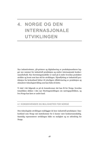 48
4. NORGE OG DEN
INTERNASJONALE
UTVIKLINGEN
Nye industriroboter, 3D-printere og digitalisering av produksjonssfæren leg-
ger nye rammer for industriell produksjon og endrer internasjonale konkur-
ranseforhold. Nye forretningsmodeller er med på å endre hvordan produkter
utvikles og hvem som kan stå for utviklingen. Hjemflytting av industriell pro-
duksjon fra lavkostland bidrar til ytterligere effektivisering av produksjon og
stimulerer teknologiutvikling som kan bidra til dette.
Vi skal i det følgende se på de konsekvenser det kan få for Norge, hvordan
tematikken dekkes i den nye Stortingsmeldingen om næringspolitikken, og
hva Norge kan lære av andre land.
4.1 KONSEKVENSER OG MULIGHETER FOR NORGE
Den teknologiske utviklingen tydeliggjør de krav industriell produksjon i høy-
kostland som Norge må imøtekomme for å kunne være konkurransedyktig.
Samtidig representerer utviklingen både en mulighet og en utfordring for
Norge.
 