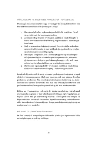 49
TYDELIGE KRAV TIL INDUSTRIELL PRODUKSJON I HØYKOSTLAND
Utviklingen beskrevet i kapittel 2 og 3 ovenfor gjør det mulig å identifisere fem
krav til fremtidens industrielle produksjon i Norge:
1. Høyest mulig kvalitet og kunnskapsinnhold i alle produkter. Det vil
være avgjørende for konkurransekraften.
2. Automatisert og fleksibel produksjon. Det blir en forutsetning for å
kunne produsere kostnadseffektivt og respondere raskt på endringer
i markedet.
3. Bruk av avansert produksjonsteknologi. Opprettholdelse av konkur-
ransekraft vil forutsette at man tar i bruk den mest moderne produk-
sjonsteknologien som er tilgjengelig.
4. Høy digital kompetanse. For å kunne nyttiggjøre seg moderne pro-
duksjonsteknologi vil kravet til digital kompetanse tilta, enten det
gjelder sveisere, designere, produksjonsplanleggere eller andre som
er involvert i produktutviklings- og produksjonsprosesser.
5. Mer ressurs- og energieffektiv produksjon. Det blir en forutsetning
for å kunne være konkurransedyktig i en lavutslippsøkonomi.
Inngående kjennskap til de mest avanserte produksjonsteknologiene er også
viktig for innovasjonsevnen. Skal man innovere, må man skjønne hvordan
produktene produseres. Når produksjonsteknologiene utvikler seg, må kunn-
skap om disse utvikles tilsvarende. Hvis man ikke utvikler produkter som kan
produseres med moderne produksjonsteknologi, vil man bli utkonkurrert.
I tillegg ser vi konturene av en fremtid der konkurransefortrinn i økende grad
er dynamiske på grunn av den teknologiske utviklingen og bevegeligheten av
kapital. Det er ikke gitt at fremtidig industri i samme grad som tidligere vil
følge fra etablert industriell virksomhet. Nye virksomheter og virksomhetsom-
råder kan vokse frem hvis man kjenner de nye produksjonsteknologiene og ser
mulighetene i nye markeder.
MULIGHET OG UTFORDRING FOR NORGE
De fem kravene til morgendagens industrielle produksjon representerer både
en mulighet og en utfordring for Norge:
 