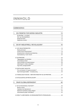5
INNHOLD
SAMMENDRAG 7
1. EN FREMTID FOR NORSK INDUSTRI 13
Ny teknologi – ny industri........................................................................................................13
Den nye industripolitikken .......................................................................................................14
Norge blir berørt ......................................................................................................................15
Rapportens struktur.................................................................................................................15
2. EN NY INDUSTRIELL REVOLUSJON? 16
2.1 NYE INDUSTRIROBOTER .....................................................................................................16
Neste generasjon ....................................................................................................................17
Hvorfor bruke industriroboter? ................................................................................................19
Konsekvenser av økende automatisering...............................................................................20
Automatisering i norsk industri................................................................................................22
2.2 3D-PRINTERE.........................................................................................................................24
Tilgjengelighet og utbredelse ..................................................................................................25
Anvendelsesområder ..............................................................................................................26
unike produkter og mobile fabrikker........................................................................................28
Utfordringer for videre utbredelse ...........................................................................................29
Hype eller paradigmeskifte? ...................................................................................................31
2.3 DIGITALISERT INDUSTRI......................................................................................................33
Fra «connected» til «hyperconnected»?.................................................................................34
Nye forretningsmodeller – Crowdsourcing..............................................................................35
2.4 TEKNOLOGIUTVIKLING – MER ENN ROBOTER OG 3D-PRINTERE.................................37
2.5 EVOLUSJON ELLER REVOLUSJON?...................................................................................38
3. SNUR GLOBALISERINGEN? 40
3.1 ER OUTSOURCING UTDATERT? .........................................................................................40
Mindre å spare ........................................................................................................................41
Fabrikken som laboratorium ...................................................................................................41
Nærhet til markedene stadig viktigere ....................................................................................43
Automatisering også i lavkostland ..........................................................................................44
3.2 KRAV TIL MER ENERGI- OG RESSURSEFFEKTIV PRODUKSJON...................................46
 
