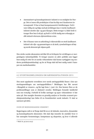 50
 Automatisert og kunnskapsintensiv industri er en mulighet for Nor-
ge. Det er innen slik produksjon vi kan ha håp om å konkurrere in-
ternasjonalt. Vi har et høyt kompetansenivå i befolkningen. Ved å
være tidlig ute og følge med på utviklingen kan vi styrke landbasert
industri utenfor olje- og gass-klyngen. Dette trenger vi, både fordi vi
trenger flere ben å stå på, og fordi vi vil bli stadig mer avhengig av
slik industri ettersom oljeinntektene avtar.
 Det vil kunne være en utfordring å videreutvikle en sterk landbasert
industri når olje- og gassnæringen er så sterk, sysselsettingen så høy
og norsk økonomi går såpass godt.
Den sterke norske økonomien må ikke bli en hvilepute for utviklingen av mor-
gendagens industripolitikk. Vi trenger snarere en aktiv politikk som legger
best mulig til rette for at norske virksomheter skal kunne nyttiggjøre seg mo-
derne produksjonsteknologi, og for at Norge skal stå best mulig rustet i kam-
pen om markedsandeler.
4.2 STORTINGSMELDINGEN OM NÆRINGSPOLITIKKEN 2013
Den mest oppdaterte oversikten over norsk næringspolitikk finnes i den nye
stortingsmeldingen om næringspolitikken.47 Meldingen har fått navnet
«Mangfold av vinnere», og ble lagt frem 7. juni i år. Den berører flere av de
problemstillinger som er diskutert ovenfor. Meldingen fremstår imidlertid
som noe tvetydig i forhold til hvilke næringer og typer virksomheter vi bør
satse på. Den mangler dessuten en grundig analyse av hvordan avansert pro-
duksjonsteknologi kan bidra til en fremtidsrettet norsk industri. Vi skal se
nærmere på dette.
HVOR ER MORGENDAGENS VINNERE?
Regjeringens mål er at Norge skal bli en av de ledende, innovative, dynamiske
og kunnskapsbaserte økonomier. Det skal skje innenfor de områder hvor vi
har naturgitte forutsetninger, kompetanse og ekspertise, og hvor vi allerede
47 Meld. St. 39 (2012-2013)
 