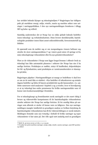 51
har utviklet ledende klynger og teknologimiljøer.48 Regjeringen har tidligere
pekt på områdene energi, miljø, reiseliv, marin og maritim sektor som sat-
singer i næringspolitikken. I den nye næringsmeldingen fremheves i tillegg
IKT og helse- og velferd.
Samtidig understrekes det at Norge har en rekke globalt ledende bedrifter
innen teknologi- og verkstedindustrien. Disse leverer skreddersydde, høytek-
nologiske produkter innen blant annet mikroelektronikk, forsvarsmateriell og
bildeler.
Et spørsmål som da melder seg er om morgendagens vinnere befinner seg
utenfor de store satsingsområdene,49 og i større grad enten vil springe ut fra
små, teknologitunge virksomheter eller fra nye gründervirksomheter?
Flere av de virksomheter i Norge som ligger lengst fremme i offensiv bruk ny
teknologi kan ikke automatisk plasseres i sektorer der Norge kan sies å ha
særlige fortrinn. Produksjon av møbler, utstyr til landbruket, delproduksjon
for bil- og flyindustrien, samt produksjon av varmtvannsberedere er eksemp-
ler på dette.
Regjeringen påpeker i Næringsmeldingen at mange av bedriftene vi skal leve
av om 20 år ennå ikke er etablert. «Nye bedrifter vil utkonkurrere og erstatte
dagens bedrifter og bidra til høyere produktivitet og økt lønnsomhet.» (s. 14).
Dette samsvarer med analysene i kapittel 2 og 3 ovenfor, hvor et hovedpoeng
er at ny teknologi kan endre premissene for hvilke næringsområder som vil
kunne være konkurransedyktige i fremtiden.
For et teknologitungt og fremtidsrettet norsk næringsliv er det svært viktig å
bevare og videreutvikle kompetansen til de høyteknologiske virksomhetene
utenfor sektorer der Norge har særlige fortrinn. Et for ensidig fokus på næ-
ringer som allerede er sterke vil kunne være en fallgruve. Den nye nærings-
meldingen mangler imidlertid en grundigere analyse av hvilken betydning de
høyteknologiske virksomhetene kan få for videreutviklingen av norsk industri.
Meldingen fremstår som noe tvetydig i forhold til hvilke næringer og typer
virksomheter vi bør satse på. Det ville også vært ønskelig med en grundigere
48 Meld. St. 39 (2012-2013), se f.eks. s. 9, 12 og 99
49 Vi tenker her på de maritime næringer, energi, miljø, reiseliv, marine næringer, samt IKT og helse-
og velferd
 