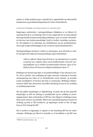 52
analyse av hvilke politiske grep er aktuelle for å opprettholde og videreutvikle
kompetansen og produksjonskapasiteten til i disse virksomhetene.
HVORDAN FREMME OFFENSIV BRUK AV TEKNOLOGI?
Regjeringen understreker i næringsmeldingen viktigheten av en offensiv til-
nærming til bruk av ny teknologi. Det vil være avgjørende for at norsk industri
skal opprettholde konkurransekraftig produksjon, og for at norske virksomhe-
ter kun kan være konkurransedyktige i kraft av kvalitet i produkter og tjenes-
ter. Det påpekes at ny teknologi, nye arbeidsformer og nye produksjonspro-
sesser gjør mange arbeidsoppgaver mer avanserte og kunnskapsintensive.
Næringsmeldingen fremhever verdien av automasjon, og at økt bruk av robo-
ter kan gjøre det mulig med masseproduksjon også i høykostland.
«Med en offensiv tilnærming til bruk av ny teknologi kan en samlet
vurdering som omfatter blant annet fraktkostnader, kontroll i for-
syningskjeden og en etablert kompetansebase hjemme, gjøre at be-
driftene finner det lønnsomt å flytte produksjonen hjem.»50
Meldingen tar dermed opp deler av de problemstillinger vi har adressert oven-
for. Det er positivt, men meldingen gir ingen nærmere vurdering av hvordan
automatisering kan bidra til en fremtidsrettet norsk industri, og hvordan
norske myndigheter vil fremme økt bruk av automasjon. Meldingen diskute-
renevner heller ikke 3D-printere og hvilken betydning de kan ha for utvikling
av produksjonsprosesser.
Når det gjelder betydningen av digitalisering, så pekes det på den generelle
betydningen av IKT for bedring av produktivitet og for utvikling av forret-
ningsprosesser. Man understreker at IKT har vært viktig for utviklingen innen
blant annet sensorer og robotikk. Behovet for spesialistkompetanse knyttet til
utvikling og bruk av IKT fremheves, og regjeringen varsler at den vil legge
frem en FoU-strategi for IKT.
Det er positivt at regjeringen er opptatt av den betydning IKT har for andre
næringer. Meldingen gir likevel et inntrykk av at hovedfokus er på IKT som
50 Meld. St. 39 (2012-2013), s. 144
 
