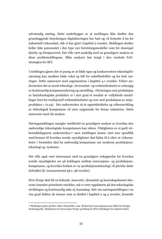 53
selvstendig næring. Dette underbygges av at meldingen ikke drøfter den
grunnleggende betydningen digitaliseringen har hatt og vil fortsette å ha for
industriell virksomhet, slik vi har gjort i kapittel 2 ovenfor. Meldingen drøfter
heller ikke potensialet i den type nye forretningsmodeller som for eksempel
Quirky og Designcrowd. Det ville vært ønskelig med en grundigere analyse av
disse problemstillingene. Slike analyser bør inngå i den varslede FoU-
strategien for IKT.
I meldingen gjøres det et poeng av at både egen og konkurrenters teknologitil-
nærming kan medføre både vekst og fall for enkeltbedrifter og for hele næ-
ringer. Dette samsvarer med argumentene i kapittel 4.1 ovenfor. Videre un-
derstrekes det at norsk teknologi-, leverandør- og verkstedindustri er avhengig
av kontinuerlig kompetanseheving og omstilling. «Dreiningen mot produksjon
av høyteknologiske produkter er i stor grad et resultat av vellykkede omstil-
linger bort fra tradisjonell verkstedsindustri og over mot produksjon av nisje-
produkter.» (s.24). Det understrekes så at opprettholdelse og videreutvikling
av teknologisk kompetanse vil være avgjørende for denne industrien. Dette
samsvarer med vår analyse.
Næringsmeldingen mangler imidlertid en grundigere analyse av hvordan den
nødvendige teknologiske kompetansen kan sikres. Viktigheten av et godt vir-
kemiddelapparat understrekes,51 men meldingen kunne vært mer spesifikk
med hensyn til hvordan norske myndigheter skal bidra til å sikre at virksom-
heter i fremtiden skal ha nødvendig kompetanse om moderne produksjons-
teknologi og -systemer.
Det ville også vært interessant med en grundigere redegjørelse for hvordan
norske myndigheter ser på koblingen mellom innovasjons- og produksjons-
kompetanse, og hvordan bruken av ny produksjonsteknologi vil påvirke dette
forholdet (jf. resonnementet på s. 48 ovenfor).
Hvis Norge skal bli en ledende, innovativ, dynamisk og kunnskapsbasert øko-
nomi innenfor prioriterte områder, må vi være oppdaterte på den teknologiske
utviklingen og kontinuerlig søke ny kunnskap. Selv om næringsmeldingen i en
viss grad dekker de temaer som er drøftet i kapittel 2 og 3 ovenfor, fremstår
51 Meldingen peker på flere ulike virkemidler, som Brukerstyrt innovasjonsarena (BIA) fra Norges
forskningsråd, Skattefunn fra Innovasjon Norge og bidrag fra SIVA (Selskapet for industrivekst).
 