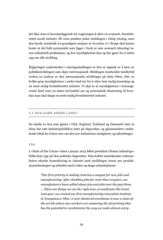 54
det ikke som et hovedanliggende for regjeringen å sikre en avansert, fremtids-
rettet norsk industri. På visse punkter peker meldingen i riktig retning, men
den burde inneholdt en grundigere analyse av hvordan vi i Norge skal kunne
hente ut det fulle potensialet som ligger i bruk av mer avansert teknologi in-
nen industriell produksjon, og hva myndighetene kan og bør gjøre for å støtte
opp om slik utvikling.
Regjeringen understreker i næringsmeldingen at den er opptatt av å lære av
politikkutviklingen som skjer internasjonalt. Meldingen inneholder imidlertid
verken en analyse av den internasjonale utviklingen på dette feltet, eller av
hvilke grep myndighetene i andre land tar for å sikre best mulig kunnskap og
en mest mulig fremtidsrettet industri. Vi skal se at myndighetene i toneangi-
vende land viser en større bevissthet om og systematisk tilnærming til hvor-
dan man skal skape en mest mulig fremtidsrettet industri.
4.3 HVA GJØR ANDRE LAND?
En studie av hva som gjøres i USA, England, Tyskland og Danmark viser at
disse har satt industripolitikken høyt på dagsorden, og gjennomfører omfat-
tende tiltak for å lære mer om den nye industriens muligheter og utfordringer.
USA
I «State of the Union»-talen i januar 2013 løftet president Obama industripo-
litikk høyt opp på den politiske dagsorden. Han koblet amerikanske virksom-
heters økende homeshoring av industri med utviklingen innen nye produk-
sjonsteknologier og arbeidet med å sikre og skape arbeidsplasser:
“Our first priority is making America a magnet for new jobs and
manufacturing. After shedding jobs for more than 10 years, our
manufacturers have added about 500,000 jobs over the past three.
… There are things we can do, right now, to accelerate this trend.
Last year, we created our first manufacturing innovation institute
in Youngstown, Ohio. A once-shuttered warehouse is now a state-of-
the art lab where new workers are mastering the 3D printing that
has the potential to revolutionize the way we make almost every-
 