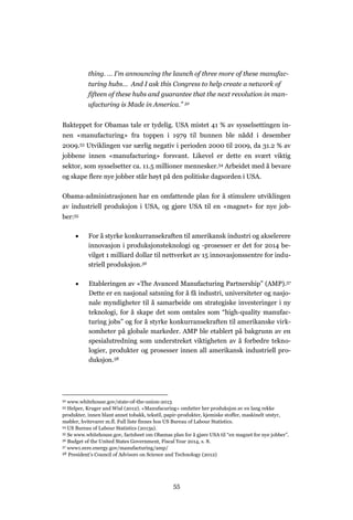 55
thing. … I’m announcing the launch of three more of these manufac-
turing hubs… And I ask this Congress to help create a network of
fifteen of these hubs and guarantee that the next revolution in man-
ufacturing is Made in America.” 52
Bakteppet for Obamas tale er tydelig. USA mistet 41 % av sysselsettingen in-
nen «manufacturing» fra toppen i 1979 til bunnen ble nådd i desember
2009.53 Utviklingen var særlig negativ i perioden 2000 til 2009, da 31.2 % av
jobbene innen «manufacturing» forsvant. Likevel er dette en svært viktig
sektor, som sysselsetter ca. 11.5 millioner mennesker.54 Arbeidet med å bevare
og skape flere nye jobber står høyt på den politiske dagsorden i USA.
Obama-administrasjonen har en omfattende plan for å stimulere utviklingen
av industriell produksjon i USA, og gjøre USA til en «magnet» for nye job-
ber:55
 For å styrke konkurransekraften til amerikansk industri og akselerere
innovasjon i produksjonsteknologi og -prosesser er det for 2014 be-
vilget 1 milliard dollar til nettverket av 15 innovasjonssentre for indu-
striell produksjon.56
 Etableringen av «The Avanced Manufacturing Partnership” (AMP).57
Dette er en nasjonal satsning for å få industri, universiteter og nasjo-
nale myndigheter til å samarbeide om strategiske investeringer i ny
teknologi, for å skape det som omtales som “high-quality manufac-
turing jobs” og for å styrke konkurransekraften til amerikanske virk-
somheter på globale markeder. AMP ble etablert på bakgrunn av en
spesialutredning som understreket viktigheten av å forbedre tekno-
logier, produkter og prosesser innen all amerikansk industriell pro-
duksjon.58
52 www.whitehouse.gov/state-of-the-union-2013
53 Helper, Kruger and Wial (2012). «Manufacuring» omfatter her produksjon av en lang rekke
produkter, innen blant annet tobakk, tekstil, papir-produkter, kjemiske stoffer, maskinelt utstyr,
møbler, hvitevarer m.fl. Full liste finnes hos US Bureau of Labour Statistics.
54 US Bureau of Labour Statistics (2013a).
55 Se www.whitehouse.gov, factsheet om Obamas plan for å gjøre USA til “en magnet for nye jobber”.
56 Budget of the United States Government, Fiscal Year 2014, s. 8.
57 www1.eere.energy.gov/manufacturing/amp/
58 President’s Council of Advisors on Science and Technology (2012)
 