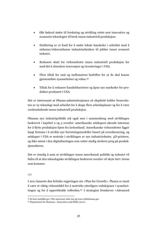 56
 Økt føderal støtte til forskning og utvikling rettet mot innovative og
avanserte teknologier til bruk innen industriell produksjon.
 Etablering av et fond for å støtte lokale høyskoler i arbeidet med å
utdanne/videreutdanne industriarbeidere til jobber innen avansert
industri.
 Redusere skatt for virksomheter innen industriell produksjon for
med det å stimulere innovasjon og investeringer i USA.
 Flere tiltak for små og mellomstore bedrifter for at de skal kunne
gjennomføre nyansettelser og vokse.59
 Tiltak for å redusere handelsbarrierer og åpne nye markeder for pro-
dukter produsert i USA.
Det er interessant at Obama-administrasjonen så eksplisitt kobler fremveks-
ten av ny teknologi med arbeidet for å skape flere arbeidsplasser og for å være
verdensledende innen industriell produksjon.
Obamas nye industripolitikk må også sees i sammenheng med utviklingen
beskrevet i kapittel 2 og 3 ovenfor: amerikanske selskapers økende interesse
for å flytte produksjon hjem fra lavkostland. Amerikanske virksomheter ligger
langt fremme i å utvikle nye forretningsmodeller basert på crowdsourcing, og
selskaper i USA er sentrale i utviklingen av nye industriroboter, 3D-printere,
og ikke minst i den digitaliseringen som setter stadig sterkere preg på produk-
sjonssfæren.
Det er rimelig å anta at utviklingen innen amerikansk politikk og industri vil
bidra til at den teknologiske utviklingen beskrevet ovenfor vil skyte fart i årene
som kommer.
UK
I 2011 lanserte den britiske regjeringen sin «Plan for Growth». Planen er ment
å være et viktig virkemiddel for å motvirke ytterligere reduksjoner i sysselset-
tingen og for å opprettholde velferden.60 I strategien fremheves «Advanced
59 Et kort innblikk gis i The American Jobs Act på www.whitehouse.gov
60 Department for Business, Innovation and Skills (2011)
 
