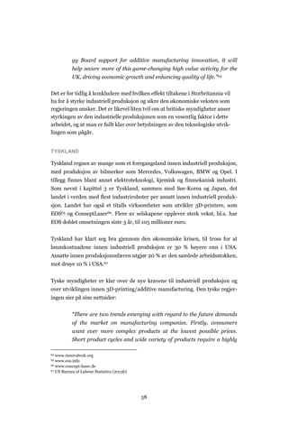 58
gy Board support for additive manufacturing innovation, it will
help secure more of this game-changing high value activity for the
UK, driving economic growth and enhancing quality of life.”64
Det er for tidlig å konkludere med hvilken effekt tiltakene i Storbritannia vil
ha for å styrke industriell produksjon og sikre den økonomiske veksten som
regjeringen ønsker. Det er likevel liten tvil om at britiske myndigheter anser
styrkingen av den industrielle produksjonen som en vesentlig faktor i dette
arbeidet, og at man er fullt klar over betydningen av den teknologiske utvik-
lingen som pågår.
TYSKLAND
Tyskland regnes av mange som et foregangsland innen industriell produksjon,
med produksjon av bilmerker som Mercedes, Volkswagen, BMW og Opel. I
tillegg finnes blant annet elektroteknologi, kjemisk og finmekanisk industri.
Som nevnt i kapittel 3 er Tyskland, sammen med Sør-Korea og Japan, det
landet i verden med flest industriroboter per ansatt innen industriell produk-
sjon. Landet har også et titalls virksomheter som utvikler 3D-printere, som
EOS65 og ConseptLaser66. Flere av selskapene opplever sterk vekst, bl.a. har
EOS doblet omsetningen siste 3 år, til 105 millioner euro.
Tyskland har klart seg bra gjennom den økonomiske krisen, til tross for at
lønnskostnadene innen industriell produksjon er 30 % høyere enn i USA.
Ansatte innen produksjonssfæren utgjør 20 % av den samlede arbeidsstokken,
mot drøye 10 % i USA.67
Tyske myndigheter er klar over de nye kravene til industriell produksjon og
over utviklingen innen 3D-printing/additive manufacturing. Den tyske regjer-
ingen sier på sine nettsider:
“There are two trends emerging with regard to the future demands
of the market on manufacturing companies. Firstly, consumers
want ever more complex products at the lowest possible prices.
Short product cycles and wide variety of products require a highly
64 www.innovateuk.org
65 www.eos.info
66 www.concept-laser.de
67 US Bureau of Labour Statistics (2013b)
 