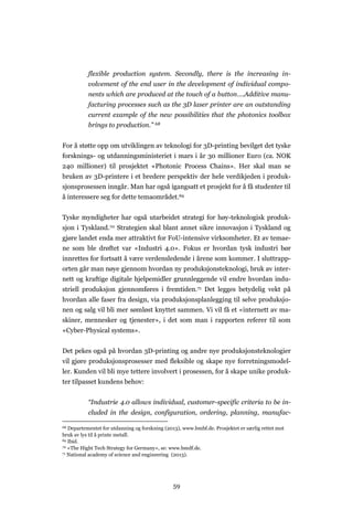 59
flexible production system. Secondly, there is the increasing in-
volvement of the end user in the development of individual compo-
nents which are produced at the touch of a button….Additive manu-
facturing processes such as the 3D laser printer are an outstanding
current example of the new possibilities that the photonics toolbox
brings to production.” 68
For å støtte opp om utviklingen av teknologi for 3D-printing bevilget det tyske
forsknings- og utdanningsministeriet i mars i år 30 millioner Euro (ca. NOK
240 millioner) til prosjektet «Photonic Process Chains». Her skal man se
bruken av 3D-printere i et bredere perspektiv der hele verdikjeden i produk-
sjonsprosessen inngår. Man har også igangsatt et prosjekt for å få studenter til
å interessere seg for dette temaområdet.69
Tyske myndigheter har også utarbeidet strategi for høy-teknologisk produk-
sjon i Tyskland.70 Strategien skal blant annet sikre innovasjon i Tyskland og
gjøre landet enda mer attraktivt for FoU-intensive virksomheter. Et av temae-
ne som ble drøftet var «Industri 4.0». Fokus er hvordan tysk industri bør
innrettes for fortsatt å være verdensledende i årene som kommer. I sluttrapp-
orten går man nøye gjennom hvordan ny produksjonsteknologi, bruk av inter-
nett og kraftige digitale hjelpemidler grunnleggende vil endre hvordan indu-
striell produksjon gjennomføres i fremtiden.71 Det legges betydelig vekt på
hvordan alle faser fra design, via produksjonsplanlegging til selve produksjo-
nen og salg vil bli mer sømløst knyttet sammen. Vi vil få et «internett av ma-
skiner, mennesker og tjenester», i det som man i rapporten referer til som
«Cyber-Physical systems».
Det pekes også på hvordan 3D-printing og andre nye produksjonsteknologier
vil gjøre produksjonsprosesser med fleksible og skape nye forretningsmodel-
ler. Kunden vil bli mye tettere involvert i prosessen, for å skape unike produk-
ter tilpasset kundens behov:
“Industrie 4.0 allows individual, customer-specific criteria to be in-
cluded in the design, configuration, ordering, planning, manufac-
68 Departementet for utdanning og forskning (2013), www.bmbf.de. Prosjektet er særlig rettet mot
bruk av lys til å printe metall.
69 Ibid.
70 «The Hight Tech Strategy for Germany», se: www.bmdf.de.
71 National academy of science and engineering (2013).
 