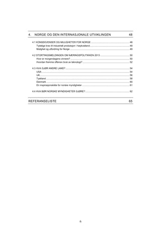 6
4. NORGE OG DEN INTERNASJONALE UTVIKLINGEN 48
4.1 KONSEKVENSER OG MULIGHETER FOR NORGE ............................................................48
Tydelige krav til industriell produksjon i høykostland..............................................................49
Mulighet og utfordring for Norge .............................................................................................49
4.2 STORTINGSMELDINGEN OM NÆRINGSPOLITIKKEN 2013..............................................50
Hvor er morgendagens vinnere? ............................................................................................50
Hvordan fremme offensiv bruk av teknologi? .........................................................................52
4.3 HVA GJØR ANDRE LAND?....................................................................................................54
USA .........................................................................................................................................54
UK............................................................................................................................................56
Tyskland ..................................................................................................................................58
Danmark..................................................................................................................................60
En inspirasjonskilde for norske myndigheter ..........................................................................61
4.4 HVA BØR NORSKE MYNDIGHETER GJØRE?.....................................................................62
REFERANSELISTE 65
 
