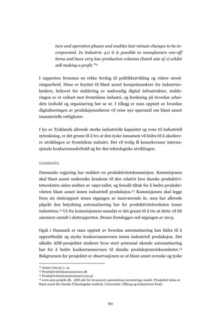 60
ture and operation phases and enables last-minute changes to be in-
corporated. In Industrie 4.0 it is possible to manufacture one-off
items and have very low production volumes (batch size of 1) whilst
still making a profit.”72
I rapporten fremmes en rekke forslag til politikkutvikling og videre utred-
ningsarbeid. Disse er knyttet til blant annet kompetansekrav for industriar-
beidere, behovet for etablering av nødvendig digital infrastruktur, etable-
ringen av et veikart mot fremtidens industri, og forskning på hvordan arbei-
dets innhold og organisering bør se ut. I tillegg er man opptatt av hvordan
digitaliseringen av produksjonssfæren vil reise nye spørsmål om blant annet
immaterielle rettigheter.
I lys av Tysklands allerede sterke industrielle kapasitet og evne til industriell
nytenkning, er det grunn til å tro at den tyske innsatsen vil bidra til å akselere-
re utviklingen av fremtidens industri. Det vil trolig få konsekvenser interna-
sjonale konkurranseforhold og for den teknologiske utviklingen.
DANMARK
Danmarks regjering har etablert en produktivitetskommisjon. Kommisjonen
skal blant annet undersøke årsakene til den relativt lave danske produktivi-
tetsveksten siden midten av 1990-tallet, og foreslå tiltak for å bedre produkti-
viteten blant annet innen industriell produksjon.73 Kommisjonen skal legge
frem sin sluttrapport innen utgangen av inneværende år, men har allerede
påpekt den betydning automatisering har for produktivitetsveksten innen
industrien.74 Ut fra kommisjonens mandat er det grunn til å tro at dette vil bli
nærmere omtalt i sluttrapporten. Denne fremlegges ved utgangen av 2013.
Også i Danmark er man opptatt av hvordan automatisering kan bidra til å
opprettholde og styrke konkurranseevnen innen industriell produksjon. Det
såkalte AIM-prosjektet studerer hvor stort potensial økende automatisering
har for å bedre konkurranseevnen til danske produksjonsvirksomheter.75
Bakgrunnen for prosjektet er observasjonen av at blant annet svenske og tyske
72 Acatec (2013), s. 15.
73 Produktivitetskommissionen.dk
74 Produktivitetskommissionen (2013)
75 www.aim-projekt.dk. AIM står for Avanceret automations investerings model. Prosjektet ledes av
blant annet det danske Teknologiske institutt, Universitet i Ålborg og Industriens Fond.
 