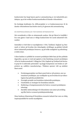 61
konkurrenter har langt høyere grad av automatisering av sin industrielle pro-
duksjon, og at det svekker konkurransekraften til danske virksomheter.
En foreløpig konklusjon fra AIM-prosjektet er at konkurranseevnen til de
danske virksomhetene kan bedres med 15 % gjennom økt automatisering.
EN INSPIRASJONSKILDE FOR NORSKE MYNDIGHETER
Det ovenstående er ikke en uttømmende analyse. Det gir likevel et innblikk i
hva som gjøres i land som er viktige konkurrenter for norsk industriell virk-
somhet.
Inntrykket er helt klart at myndighetene i USA, Tyskland, England og Dan-
mark er tettere på hvordan den teknologiske utviklingen og globale forhold
driver industriell produksjon fremover, og på hvilke muligheter og utfordring-
er dette reiser.
I disse landene er politikk for avansert produksjon løftet høyt på den politiske
dagsorden, og man er svært på opptatt av den betydning avansert produksjon
vil ha for konkurransekraft. I tillegg har USA, England og Tyskland tatt beviss-
te grep for å undersøke potensialet i og bygge kompetanse om bruken av 3D-
printere og «additive manufacturing». Tiltakene spenner vidt og omfatter
blant annet:
 Forskningsprosjekter om blant annet bruk av 3D-printere, mer au-
tomatisert produksjon, nye verdikjeder og om hvordan de nye tekno-
logiene kan påvirke produktivitet.
 Foresight-prosjekt om fremtidens industrielle produksjon.
 Utarbeidelse av strategier for fremtidens industri.
 Etablering av kompetansesentra for bruk av avansert produksjons-
teknologi.
 Særskilte støtteordninger til virksomheter som satser på utvikling
og/eller bruk av avansert produksjonsteknologi.
Disse landenes tilnærming til fremtidens avanserte industri bør være en viktig
inspirasjonskilde for norske myndigheter.
 