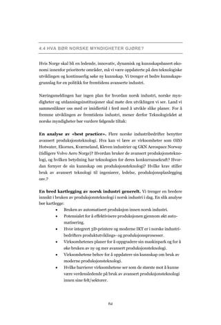 62
4.4 HVA BØR NORSKE MYNDIGHETER GJØRE?
Hvis Norge skal bli en ledende, innovativ, dynamisk og kunnskapsbasert øko-
nomi innenfor prioriterte områder, må vi være oppdaterte på den teknologiske
utviklingen og kontinuerlig søke ny kunnskap. Vi trenger et bedre kunnskaps-
grunnlag for en politikk for fremtidens avanserte industri.
Næringsmeldingen har ingen plan for hvordan norsk industri, norske myn-
digheter og utdanningsinstitusjoner skal møte den utviklingen vi ser. Land vi
sammenlikner oss med er imidlertid i ferd med å utvikle slike planer. For å
fremme utviklingen av fremtidens industri, mener derfor Teknologirådet at
norske myndigheter bør vurdere følgende tiltak:
En analyse av «best practice». Flere norske industribedrifter benytter
avansert produksjonsteknologi. Hva kan vi lære av virksomheter som OZO
Hotwater, Ekornes, Kværneland, Kleven industrier og GKN Aerospace Norway
(tidligere Volvo Aero Norge)? Hvordan bruker de avansert produksjonstekno-
logi, og hvilken betydning har teknologien for deres konkurransekraft? Hvor-
dan fornyer de sin kunnskap om produksjonsteknologi? Hvilke krav stiller
bruk av avansert teknologi til ingeniører, ledelse, produksjonsplanlegging
osv.?
En bred kartlegging av norsk industri generelt. Vi trenger en bredere
innsikt i bruken av produksjonsteknologi i norsk industri i dag. En slik analyse
bør kartlegge:
 Bruken av automatisert produksjon innen norsk industri.
 Potensialet for å effektivisere produksjonen gjennom økt auto-
matisering.
 Hvor integrert 3D-printere og moderne IKT er i norske industri-
bedrifters produktutviklings- og produksjonsprosesser.
 Virksomhetenes planer for å oppgradere sin maskinpark og for å
øke bruken av ny og mer avansert produksjonsteknologi.
 Virksomhetene behov for å oppdatere sin kunnskap om bruk av
moderne produksjonsteknologi.
 Hvilke barrierer virksomhetene ser som de største mot å kunne
være verdensledende på bruk av avansert produksjonsteknologi
innen sine felt/sektorer.
 
