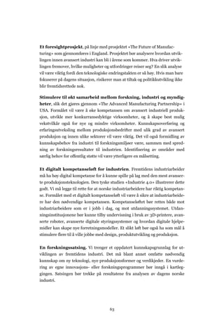 63
Et foresightprosjekt, på linje med prosjektet «The Future of Manufac-
turing» som gjennomføres i England. Prosjektet bør analysere hvordan utvik-
lingen innen avansert industri kan bli i årene som kommer. Hva driver utvik-
lingen fremover, hvilke muligheter og utfordringer reiser seg? En slik analyse
vil være viktig fordi den teknologiske endringstakten er så høy. Hvis man bare
fokuserer på dagens situasjon, risikerer man at tiltak og politikkutvikling ikke
blir fremtidsrettede nok.
Stimulere til økt samarbeid mellom forskning, industri og myndig-
heter, slik det gjøres gjennom «The Advanced Manufacturing Partnership» i
USA. Formålet vil være å øke kompetansen om avansert industriell produk-
sjon, utvikle mer konkurransedyktige virksomheter, og å skape best mulig
vekstvilkår også for nye og mindre virksomheter. Kunnskapsoverføring og
erfaringsutveksling mellom produksjonsbedrifter med ulik grad av avansert
produksjon og innen ulike sektorer vil være viktig. Det vil også formidling av
kunnskapsbehov fra industri til forskningsmiljøer være, sammen med spred-
ning av forskningsresultater til industrien. Identifisering av områder med
særlig behov for offentlig støtte vil være ytterligere en målsetting.
Et digitalt kompetanseløft for industrien. Fremtidens industriarbeider
må ha høy digital kompetanse for å kunne spille på lag med den mest avanser-
te produksjonsteknologien. Den tyske studien «Industrie 4.0» illustrerer dette
godt. Vi må legge til rette for at norske industriarbeidere har riktig kompetan-
se. Formålet med et digitalt kompetanseløft vil være å sikre at industriarbeide-
re har den nødvendige kompetansen. Kompetanseløftet bør rettes både mot
industriarbeidere som er i jobb i dag, og mot utdanningssystemet. Utdan-
ningsinstitusjonene bør kunne tilby undervisning i bruk av 3D-printere, avan-
serte roboter, avanserte digitale styringssystemer og hvordan digitale hjelpe-
midler kan skape nye forretningsmodeller. Et slikt løft bør også ha som mål å
stimulere flere til å ville jobbe med design, produktutvikling og produksjon.
En forskningssatsing. Vi trenger et oppdatert kunnskapsgrunnlag for ut-
viklingen av fremtidens industri. Det må blant annet omfatte nødvendig
kunnskap om ny teknologi, nye produksjonsformer og verdikjeder. En vurde-
ring av egne innovasjons- eller forskningsprogrammer bør inngå i kartleg-
gingen. Satsingen bør trekke på resultatene fra analysen av dagens norske
industri.
 