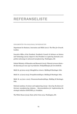 65
REFERANSELISTE
DOKUMENTER FRA NASJONALE MYNDIGHETER
Department for Business, Innovation and Skills (2011): The Plan for Growth.
London.
Executive Office of the President, President’s Council of Advisors on Science
and Technology (2012): Report to the President on capturing domestic com-
petitive advantage in advanced manufacturing. Washington, DC.
Federal Ministry of Education and Research (2013): Photonic process chains -
the dawning of a new age in production. Nettpublikasjon på www.bmbf.de.
Meld. St. 39 (2012-2013): Mangfold av vinnere. Melding til Stortinget. Oslo.
Meld. St. 12 (2012-2013): Perspektivmeldingen. Melding til Stortinget. Oslo.
Meld. St. 24 (2011–2012): Finansmarknadsmeldinga. Melding til Stortinget.
Oslo.
National academy of science and engineering (2013): Securing the future for
Garman manufacturing industry – Reccomendations for implementing the
strategic initiative INDUSTRI 4.0. Frankfurt.
The White House (2013): State of the Union 2013. Washington, DC.
 