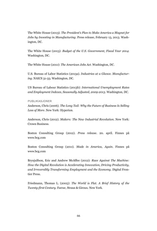 66
The White House (2013). The President’s Plan to Make America a Magnet for
Jobs by Investing in Manufacturing. Press release, February 13, 2013. Wash-
ington, DC.
The White House (2013): Budget of the U.S. Government, Fiscal Year 2014.
Washington, DC.
The White House (2011): The American Jobs Act. Washington, DC.
U.S. Bureau of Labor Statistics (2013a). Industries at a Glance. Manufactur-
ing. NAICS 31-33. Washington, DC.
US Bureau of Labour Statistics (2013b): International Unemployment Rates
and Employment Indexes, Seasonally Adjusted, 2009-2013. Washington, DC.
PUBLIKASJONER
Anderson, Chris (2006). The Long Tail: Why the Future of Business Is Selling
Less of More. New York: Hyperion.
Anderson, Chris (2012). Makers: The New Industrial Revolution. New York:
Crown Business.
Boston Consulting Group (2012). Press release. 20. april. Finnes på
www.bcg.com
Boston Consulting Group (2011). Made in America, Again. Finnes på
www.bcg.com
Brynjulfson, Eric and Andrew McAffee (2012): Race Against The Machine:
How the Digital Revolution is Accelerating Innovation, Driving Productivity,
and Irreversibly Transforming Employment and the Economy. Digital Fron-
tier Press.
Friedmann, Thomas L. (2005): The World is Flat. A Brief History of the
Twenty-first Century. Farrar, Straus & Giroux. New York.
 