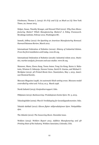 67
Friedmann, Thomas L. (2013): It’s P.Q. and C.Q. as Much as I.Q. New York
Times, 29. Januar 2013.
Helper, Susan, Timothy Krueger, and Howard Wial (2012): Why Does Manu-
facturing Matter? Which Manufacturing Matters? A Policy Framework.
Brookings institute, Februar 2012, Washington DC.
Immelt, Jeffrey (2012): On Sparking an American Manufacturing Renewal.
Harward Buisness Review, March 2012.
International Federation of Robotics (2012a): History of Industrial Robots.
From the ﬁrst installation until today. www.ifr.org.
International Dederation of Robotics (2012b): Industrial robots 2012. Statis-
tics, market analysis, forecasts and case studies. www.ifr.org.
Mannoor, Manu, Ziwen Jiang, Teena James, Yong Lin Kong, Karen A. Mala-
testa, Winston O. Soboyejo, Naveen Verma, David H. Gracias, and Michael C.
McAlpine (2013): 3D Printed Bionic Ears. NanoLetters, May 1, 2013. Ameri-
can Chemical Society.
Meccano Magazine (1938). An automatic block-setting crane. Meccano model
controlled by robot unit. Vol 22, nr.3, March 1938.
Norsk Industri (2013). Konjunkturrapport. Oslo.
PåSpissen (2013): Backsourcing: Produksjonen hentes hjem. Nr. 3, 2013.
Teknologirådet (2009): Plan B. Verdiskaping for lavutslippsøkonomien. Oslo.
Teknisk ukeblad (2012): Kleven flytter stålproduksjonen hjem. Nettpublika-
sjon.
The Atlantic (2012): The Insourcing Boom. December issue.
Wohlers (2013): Wohlers Report 2013. Additive Manufacturing and 3D
Printing State of the Industry. Wohlers Associates, Colorado, USA.
 