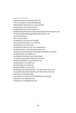 68
OMTALTE NETTSIDER:
Advanced manufacturing partnership, USA:
www1.eere.energy.gov/manufacturing/amp
AIM-prosjektet i Danmark: www.aim-projekt.dk
Concept Laser: www.concept-laser.de
Kongsberg TeroTech: www.terotech.no
Produktivitetskommissionen i Danmark: produktivitetskommissionen.dk
The Advanced Manufacturing Supply Chain Initiative, UK:
www.innovateuk.org
EOS: www.eos.info/en
Foresight UK: www.bis.gov.uk/foresight
Urbee, 3D-pritet karosseri: www.urbee.net
3D-printet hus: www.dezen.com
3D-printet hus i betong: www.contourcrafting.com
3D-printet protese: www.bespokeinnovastion.com
3D-printing av deler til flymotor: lib.bioinfo.pl/projects/view/22292
3D-printet pistol: www.defdist.com
Amerikansk lovforslag mot 3D-printede våpen:
www.govtrack.us/congress/bills/113/hr1474/text
3D-printet modellfly: www.newscientist.com
3D-printet gitar: www.cubify.com
3D-printet kjole: www.psfk.com
3D-printet sykkel: www.eads.com
3D-printing av kjemiske substanser: www.chem.gla.ac.uk/cronin/
Nano 3D-printing ved det tekniske universitetet i Wien, Østerrike:
amt.tuwien.ac.at/projekte/2pp/
www.sfinorman.no: Senter for forskningsdrevet ionnovasjon.
Shapeways: www.shapeways.com
Designcrowd: www.designcrowd.com
 
