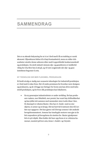 7
SAMMENDRAG
Det er en økende bekymring for at vi er i ferd med å få en todeling av norsk
økonomi. Oljesektoren bidrar til et høyt kostnadsnivå, mens en rekke virk-
somheter utenfor denne sektoren sliter med å opprettholde konkurransekraft
og produksjon. En sterk industri utenom olje- og gassektoren er imidlertid
viktig for å ha flere ben å stå på, og vil være avgjørende når olje- og gass-
inntektene begynner å avta.
NY TEKNOLOGI GIR MER FLEKSIBEL PRODUKSJON
Et bredt utvalg av stadig mer avanserte teknologier for industriell produksjon
er i ferd med å vokse frem. Det vil endre premissen for hvordan varer designes
og produseres, og de vil legge nye føringer for hvem som kan drive med indu-
striell produksjon, og for hvor slik produksjon kan lokaliseres.
 En ny generasjon industriroboter er under utvikling. De kan produ-
sere raskere, mer fleksibelt, mer presist, har svært høy driftssikkerhet
og kan jobbe tett sammen med mennesker uten å sette disse i fare.
Et eksempel er roboten Baxter. Den har et «hode» med en stor
skjerm, to armer og en kropp. Det tar kort tid å instruere den til å ut-
føre nye oppgaver. Det kan gjøres ved å bevege armene i det ønskede
bevegelsesmønsteret. Armene har innebygde motorer som gjør at de
lett responderer på bevegelsene de utsettes for. Baxter gjenkjenner
lett et nytt objekt. Man holder det bare opp foran et av robotens ka-
meraer, montert på hver arm, foran i «hodet» og i brystet.
 