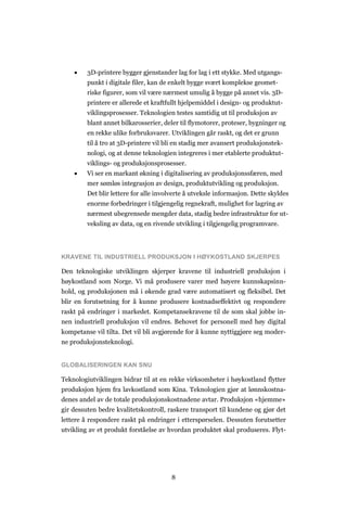 8
 3D-printere bygger gjenstander lag for lag i ett stykke. Med utgangs-
punkt i digitale filer, kan de enkelt bygge svært komplekse geomet-
riske figurer, som vil være nærmest umulig å bygge på annet vis. 3D-
printere er allerede et kraftfullt hjelpemiddel i design- og produktut-
viklingsprosesser. Teknologien testes samtidig ut til produksjon av
blant annet bilkarosserier, deler til flymotorer, proteser, bygninger og
en rekke ulike forbruksvarer. Utviklingen går raskt, og det er grunn
til å tro at 3D-printere vil bli en stadig mer avansert produksjonstek-
nologi, og at denne teknologien integreres i mer etablerte produktut-
viklings- og produksjonsprosesser.
 Vi ser en markant økning i digitalisering av produksjonssfæren, med
mer sømløs integrasjon av design, produktutvikling og produksjon.
Det blir lettere for alle involverte å utveksle informasjon. Dette skyldes
enorme forbedringer i tilgjengelig regnekraft, mulighet for lagring av
nærmest ubegrensede mengder data, stadig bedre infrastruktur for ut-
veksling av data, og en rivende utvikling i tilgjengelig programvare.
KRAVENE TIL INDUSTRIELL PRODUKSJON I HØYKOSTLAND SKJERPES
Den teknologiske utviklingen skjerper kravene til industriell produksjon i
høykostland som Norge. Vi må produsere varer med høyere kunnskapsinn-
hold, og produksjonen må i økende grad være automatisert og fleksibel. Det
blir en forutsetning for å kunne produsere kostnadseffektivt og respondere
raskt på endringer i markedet. Kompetansekravene til de som skal jobbe in-
nen industriell produksjon vil endres. Behovet for personell med høy digital
kompetanse vil tilta. Det vil bli avgjørende for å kunne nyttiggjøre seg moder-
ne produksjonsteknologi.
GLOBALISERINGEN KAN SNU
Teknologiutviklingen bidrar til at en rekke virksomheter i høykostland flytter
produksjon hjem fra lavkostland som Kina. Teknologien gjør at lønnskostna-
denes andel av de totale produksjonskostnadene avtar. Produksjon «hjemme»
gir dessuten bedre kvalitetskontroll, raskere transport til kundene og gjør det
lettere å respondere raskt på endringer i etterspørselen. Dessuten forutsetter
utvikling av et produkt forståelse av hvordan produktet skal produseres. Flyt-
 