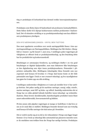 9
ting av produksjon til lavkostland kan dermed svekke innovasjonskompetan-
sen.
Produksjon som flyttes hjem til høykostland må produseres kostnadseffektivt.
Dette bidrar derfor til å skjerpe konkurransen mellom produsenter i høykost-
land. Det vil stimulere utvikling av ny produksjonsteknologi som kan effektivi-
sere produksjonen ytterligere.
DEN NYE NÆRINGSMELDINGEN – VIKTIG, MEN TVETYDIG
Den mest oppdaterte oversikten over norsk næringspolitikk finnes i den nye
stortingsmeldingen om Næringspolitikken. Meldingen har fått tittelen «Mang-
fold av vinnere» og ble lansert 7. juni 2013. I meldingen peker regjeringen på
viktigheten av offensiv bruk av produksjonsteknologi, og den betydning dette
har for produktivitet og konkurransekraft.
Betydningen av automasjon fremheves, og meldingen drøfter i en viss grad
betydningen av digitale hjelpemidler, men man diskuterer ikke betydningen
av den digitalisering som skjer innen produksjonssfæren. Potensialet i 3D-
printere omhandles ikke. Meldingens teknologiske fokus fremstår som noe
avgrenset med hensyn til hvordan vi i Norge skal kunne hente ut det fulle
potensialet som ligger i bruk av mer avansert teknologi, og hva myndighetene
kan gjøre for å støtte opp om slik utvikling.
I meldingen understrekes viktigheten av å satse på områder hvor vi har særli-
ge fortrinn. Det pekes særlig på de maritime næringer, energi, miljø, reiseliv,
marine næringer, samt IKT og helse- og velferd. Samtidig understrekes det at
Norge har en rekke globalt ledende bedrifter innen teknologi- og verkstedin-
dustrien. Disse leverer skreddersydde, høyteknologiske produkter innen blant
annet mikroelektronikk, forsvarsmateriell og bildeler.
På den annen side påpeker regjeringen at mange av bedriftene vi skal leve av
om 20 år ennå ikke er etablert. Meldingen fremstår dermed som noe tvetydig
med hensyn til hvilke næringer det skal satses på i fremtiden.
Det er verdt å merke seg at en del av de virksomheter i Norge som ligger lengst
fremme i å ta i bruk ny teknologi ikke automatisk kan plasseres innenfor noen
av de områdene som trekkes frem der Norge har særlige fortrinn. Produksjon
 