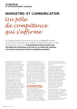 STRATÉGIE
     ET DÉVELOPPEMENT DURABLE



     MARKETING ET COMMUNICATION

 Un pôle
 de compétence
 qui s’affirme
     La stratégie marketing et communication de la SEMMARIS s’appuie
     sur une vision renouvelée de la vocation du Marché de Rungis : un pôle
     de compétence, c’est-à-dire l’accumulation de tous les savoir-faire
     des métiers de l’alimentaire et du frais, sur un même site, conférant
     à ce dernier une position clé dans la compétition mondiale.




     Durant neuf mois de l’année 2011,            Ce constat est venu confirmer               où leur mission n’est pas toujours
     la SEMMARIS a mené une étude                 le positionnement de Rungis en tant         bien présente à l’esprit des décideurs
     approfondie pour mieux appréhender           que pôle de compétence alimentaire          politiques.
     la globalité des flux de marchandises        majeur en France. Que cela soit dans        Les 19 marchés de France s’étaient
     transitant sur le Marché de Rungis.          le cadre de la construction du « Grand      réunis pour témoigner de leur
     Traditionnellement, les statistiques         Paris » ou dans celui de la compétition     contribution à l’équilibre et à
     qu’elle recueille auprès des entreprises     mondiale, le Marché apporte une             l’excellence de l’offre alimentaire :
     concernent essentiellement les               plate-forme multiple aux échanges, en       maillons indispensables entre la
     tonnages réalisés sur le marché dit          Île-de-France mais aussi au-delà, dans      production et toutes les formes de
     physique, c’est-à-dire les pavillons où      tout le pays et à l’export également.       commerce, du détail à la restauration,
     grossistes et producteurs mettent leurs      Il combine donc les atouts d’un marché      garants d’un rapport qualité-prix
     produits en marché « sur carreau ».          physique – qualité, variété et sécurité     équitable, du développement de
     Or depuis une bonne décennie,                de l’offre – et ceux d’une puissante        l’agriculture raisonnée ou biologique,
     le développement du MIN s’est                plate-forme d’expertise – optimisation      de la défense des commerces
     accompagné de l’essor d’autres               logistique, emploi et formation, services   de proximité et de l’animation
     catégories d’échanges commerciaux,           périphériques, etc.                         des quartiers, de la promotion
     fondés sur la logistique, le transport                                                   des productions locales et de
                                                  De la pédagogie politique
     ou le courtage par exemple ; couvrant                                                    l’optimisation de la logistique
                                                  à la communication digitale
     la quasi-intégralité du chiffre d’affaires                                               du dernier kilomètre…
     généré par Rungis. Cette étude a             La stratégie marketing et
                                                                                              Mais cette stratégie ne se borne pas
     identifié plus de 900 000 tonnes             communication de la SEMMARIS se
                                                                                              aux sphères politiques ; la SEMMARIS
     d’échanges se rapportant à cette             fonde sur cette dynamique. Illustration
                                                                                              a définitivement pris le tournant
     activité. On sait désormais que le           parmi d’autres, la participation – avec
                                                                                              de la communication digitale. En 2011,
     Marché « pèse » près de 2,5 millions         la Fédération des Marchés de Gros
                                                                                              le Marché a été doté de son application
     de tonnes, dont 60 % pour son activité       de France – au Salon des Maires
                                                                                              iPhone offrant toutes les
     physique et 40 % pour ses activités          au mois de novembre. L’opération
                                                                                              fonctionnalités propres aux nouvelles
     dites logistiques .                          consistait à présenter une pédagogie
                                                                                              technologies de communication :
                                                  des marchés de gros dans un contexte




20   rapport annuel 2011
 