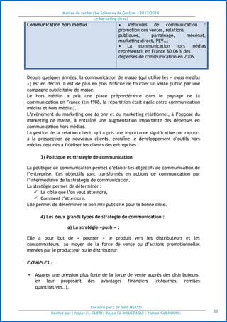Master de recherche Sciences de Gestion - 2013/2014
Le Marketing direct
Encadré par : Dr Saïd MSASSI
Réalisé par : Hajar EL GUERI| Rajae EL MOUSTAOUI | Hanae GUENOUNI| 11
Communication hors médias • Véhicules de communication :
promotion des ventes, relations
publiques, parrainage, mécénat,
marketing direct, PLV...
• La communication hors médias
représentait en France 60,06 % des
dépenses de communication en 2006.
Depuis quelques années, la communication de masse (qui utilise les « mass medias
») est en déclin. Il est de plus en plus difficile de toucher un vaste public par une
campagne publicitaire de masse.
Le hors médias a pris une place prépondérante dans le paysage de la
communication en France (en 1988, la répartition était égale entre communication
médias et hors médias).
L’avènement du marketing one to one et du marketing relationnel, à l’opposé du
marketing de masse, à entraîné une augmentation importante des dépenses en
communication hors médias.
La gestion de la relation client, qui a pris une importance significative par rapport
à la prospection de nouveaux clients, entraîne le développement d’outils hors
médias destinés à fidéliser les clients des entreprises.
3) Politique et stratégie de communication
La politique de communication permet d’établir les objectifs de communication de
l’entreprise. Ces objectifs sont transformés en actions de communication par
l’intermédiaire de la stratégie de communication.
La stratégie permet de déterminer :
 La cible que l’on veut atteindre,
 Comment l’atteindre.
Elle permet de déterminer le bon mix publicité pour la bonne cible.
4) Les deux grands types de stratégie de communication :
a) La stratégie «push » :
Elle a pour but de « pousser » le produit vers les distributeurs et les
consommateurs, au moyen de la force de vente ou d’actions promotionnelles
menées par le producteur ou le distributeur.
EXEMPLES :
• Assurer une pression plus forte de la force de vente auprès des distributeurs,
en leur proposant des avantages financiers (ristournes, remises
quantitatives..),
 
