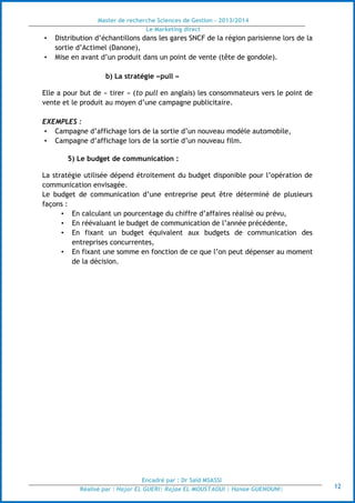 Master de recherche Sciences de Gestion - 2013/2014
Le Marketing direct
Encadré par : Dr Saïd MSASSI
Réalisé par : Hajar EL GUERI| Rajae EL MOUSTAOUI | Hanae GUENOUNI| 12
• Distribution d’échantillons dans les gares SNCF de la région parisienne lors de la
sortie d’Actimel (Danone),
• Mise en avant d’un produit dans un point de vente (tête de gondole).
b) La stratégie «pull »
Elle a pour but de « tirer » (to pull en anglais) les consommateurs vers le point de
vente et le produit au moyen d’une campagne publicitaire.
EXEMPLES :
• Campagne d’affichage lors de la sortie d’un nouveau modèle automobile,
• Campagne d’affichage lors de la sortie d’un nouveau film.
5) Le budget de communication :
La stratégie utilisée dépend étroitement du budget disponible pour l’opération de
communication envisagée.
Le budget de communication d’une entreprise peut être déterminé de plusieurs
façons :
• En calculant un pourcentage du chiffre d’affaires réalisé ou prévu,
• En réévaluant le budget de communication de l’année précédente,
• En fixant un budget équivalent aux budgets de communication des
entreprises concurrentes,
• En fixant une somme en fonction de ce que l’on peut dépenser au moment
de la décision.
 