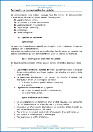 Master de recherche Sciences de Gestion - 2013/2014
Le Marketing direct
Encadré par : Dr Saïd MSASSI
Réalisé par : Hajar EL GUERI| Rajae EL MOUSTAOUI | Hanae GUENOUNI| 13
Section 2 : La communication hors médias
La communication hors médias regroupe tous les moyens de communication
n’appartenant pas aux cinq grands médias. Elle comprend :
1) La promotion des ventes,
2) Les relations publiques traditionnelles,
3) La communication événementielle,
4) Le parrainage (sponsoring),
5) Le mécénat,
6) Le marketing direct.
1) La promotion des ventes :
a) Définition :
La promotion des ventes correspond à une stratégie « push » qui permet de pousser
le produit vers le consommateur.
Les actions promotionnelles sont toujours limitées dans le temps, au contraire des
actions publicitaires qui sont parfois continues (pour les lessives par exemple).
b) Les techniques de promotion des ventes :
On peut diviser la promotion en trois grandes parties, en fonction des cibles visées
:
 La promotion destinée à la force de vente, qui correspond aux techniques
de stimulation utilisées auprès des vendeurs (voir chapitre « La gestion de la
force de vente »).
 La promotion distributeurs, qui permet de modifier l’attitude des
distributeurs envers un produit pour les inciter :
 à acheter le produit (parfois même à le stocker),
 à le vendre.
 La promotion consommateurs, qui permet :
 de pousser un produit vers les consommateurs,
 de le leur faire acheter.
c) Les différentes utilisations :
 En accompagnement du lancement d’un produit nouveau, pour compléter
l’action de communication effectuée avec la publicité médias.
 En cours de vie d’un produit, pour relancer un produit en phase de déclin ou
pour lutter contre un produit concurrent.
 Pour créer un événement (anniversaire d’un produit, d’une entreprise...).
 Pour obtenir le référencement d’une marque.
 Pour augmenter le chiffre d’affaires...
 