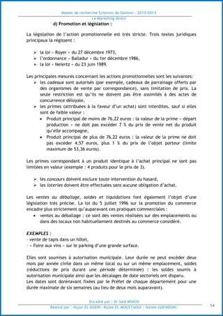 Master de recherche Sciences de Gestion - 2013/2014
Le Marketing direct
Encadré par : Dr Saïd MSASSI
Réalisé par : Hajar EL GUERI| Rajae EL MOUSTAOUI | Hanae GUENOUNI| 14
d) Promotion et législation :
La législation de l’action promotionnelle est très stricte. Trois textes juridiques
principaux la régissent :
 la loi « Royer » du 27 décembre 1973,
 l’ordonnance « Balladur » du 1er décembre 1986,
 la loi « Neiertz » du 23 juin 1989.
Les principales mesures concernant les actions promotionnelles sont les suivantes:
 les cadeaux sont autorisés (par exemple, cadeaux de parrainage offerts par
des organismes de vente par correspondance), sans limitation de prix. La
seule restriction est qu’ils ne doivent pas être assimilés à des actes de
concurrence déloyale,
 les primes (attribuées à la faveur d’un achat) sont interdites, sauf si elles
sont de faible valeur :
 Produit principal de moins de 76,22 euros : la valeur de la prime « départ
production » ne doit pas excéder 7 % du prix de vente net du produit
qu’elle accompagne,
 Produit principal de plus de 76,22 euros : la valeur de la prime ne doit
pas excéder 4,57 euros, plus 1 % du prix de l’objet porteur (limite
maximum de 53,36 euros).
Les primes correspondant à un produit identique à l’achat principal ne sont pas
limitées en valeur (exemple : 4 produits pour le prix de 3).
 les concours doivent exclure toute intervention du hasard,
 les loteries doivent être effectuées sans aucune obligation d’achat.
Les ventes au déballage, soldes et liquidations font également l’objet d’une
législation très précise. La loi du 5 juillet 1996 sur la promotion du commerce
encadre plus strictement qu’auparavant ces pratiques commerciales :
 ventes au déballage : ce sont des ventes réalisées sur des emplacements ou
dans des locaux non habituellement destinés au commerce considéré.
EXEMPLES :
– vente de tapis dans un hôtel,
– « Foire aux vins » sur le parking d’une grande surface.
Elles sont soumises à autorisation municipale. Leur durée ne peut excéder deux
mois par année civile dans un même local ou sur un même emplacement, soldes
(réductions de prix durant une période déterminée) : les soldes soumis à
autorisation municipale ainsi que les décalages de date sectoriels ont disparu.
Les dates sont dorénavant fixées par le Préfet de chaque département pour une
durée maximale de six semaines (au lieu de deux mois auparavant).
 