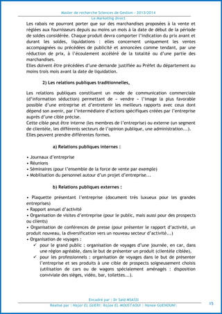 Master de recherche Sciences de Gestion - 2013/2014
Le Marketing direct
Encadré par : Dr Saïd MSASSI
Réalisé par : Hajar EL GUERI| Rajae EL MOUSTAOUI | Hanae GUENOUNI| 15
Les rabais ne pourront porter que sur des marchandises proposées à la vente et
réglées aux fournisseurs depuis au moins un mois à la date de début de la période
de soldes considérée. Chaque produit devra comporter l’indication du prix avant et
durant les soldes, liquidations : elles concernent uniquement les ventes
accompagnées ou précédées de publicité et annoncées comme tendant, par une
réduction de prix, à l’écoulement accéléré de la totalité ou d’une partie des
marchandises.
Elles doivent être précédées d’une demande justifiée au Préfet du département au
moins trois mois avant la date de liquidation.
2) Les relations publiques traditionnelles,
Les relations publiques constituent un mode de communication commerciale
(d’information séduction) permettant de « vendre » l’image la plus favorable
possible d’une entreprise et d’entretenir les meilleurs rapports avec ceux dont
dépend son avenir, par l’intermédiaire d’actions spécifiques créées par l’entreprise
auprès d’une cible précise.
Cette cible peut être interne (les membres de l’entreprise) ou externe (un segment
de clientèle, les différents secteurs de l’opinion publique, une administration...).
Elles peuvent prendre différentes formes.
a) Relations publiques internes :
• Journaux d’entreprise
• Réunions
• Séminaires (pour l’ensemble de la force de vente par exemple)
• Mobilisation du personnel autour d’un projet d’entreprise...
b) Relations publiques externes :
• Plaquette présentant l’entreprise (document très luxueux pour les grandes
entreprises)
• Rapport annuel d’activité
• Organisation de visites d’entreprise (pour le public, mais aussi pour des prospects
ou clients)
• Organisation de conférences de presse (pour présenter le rapport d’activité, un
produit nouveau, la diversification vers un nouveau secteur d’activité...)
• Organisation de voyages :
 pour le grand public : organisation de voyages d’une journée, en car, dans
une région agréable, dans le but de présenter un produit (clientèle ciblée),
 pour les professionnels : organisation de voyages dans le but de présenter
l’entreprise et ses produits à une cible de prospects soigneusement choisis
(utilisation de cars ou de wagons spécialement aménagés : disposition
conviviale des sièges, vidéo, bar, toilettes...).
 