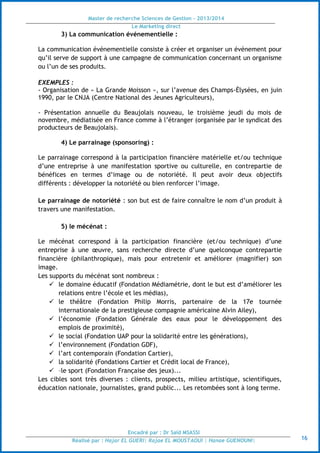 Master de recherche Sciences de Gestion - 2013/2014
Le Marketing direct
Encadré par : Dr Saïd MSASSI
Réalisé par : Hajar EL GUERI| Rajae EL MOUSTAOUI | Hanae GUENOUNI| 16
3) La communication événementielle :
La communication événementielle consiste à créer et organiser un événement pour
qu’il serve de support à une campagne de communication concernant un organisme
ou l’un de ses produits.
EXEMPLES :
- Organisation de « La Grande Moisson », sur l’avenue des Champs-Élysées, en juin
1990, par le CNJA (Centre National des Jeunes Agriculteurs),
- Présentation annuelle du Beaujolais nouveau, le troisième jeudi du mois de
novembre, médiatisée en France comme à l’étranger (organisée par le syndicat des
producteurs de Beaujolais).
4) Le parrainage (sponsoring) :
Le parrainage correspond à la participation financière matérielle et/ou technique
d’une entreprise à une manifestation sportive ou culturelle, en contrepartie de
bénéfices en termes d’image ou de notoriété. Il peut avoir deux objectifs
différents : développer la notoriété ou bien renforcer l’image.
Le parrainage de notoriété : son but est de faire connaître le nom d’un produit à
travers une manifestation.
5) le mécénat :
Le mécénat correspond à la participation financière (et/ou technique) d’une
entreprise à une œuvre, sans recherche directe d’une quelconque contrepartie
financière (philanthropique), mais pour entretenir et améliorer (magnifier) son
image.
Les supports du mécénat sont nombreux :
 le domaine éducatif (Fondation Médiamétrie, dont le but est d’améliorer les
relations entre l’école et les médias),
 le théâtre (Fondation Philip Morris, partenaire de la 17e tournée
internationale de la prestigieuse compagnie américaine Alvin Ailey),
 l’économie (Fondation Générale des eaux pour le développement des
emplois de proximité),
 le social (Fondation UAP pour la solidarité entre les générations),
 l’environnement (Fondation GDF),
 l’art contemporain (Fondation Cartier),
 la solidarité (Fondations Cartier et Crédit local de France),
 –le sport (Fondation Française des jeux)...
Les cibles sont très diverses : clients, prospects, milieu artistique, scientifiques,
éducation nationale, journalistes, grand public... Les retombées sont à long terme.
 